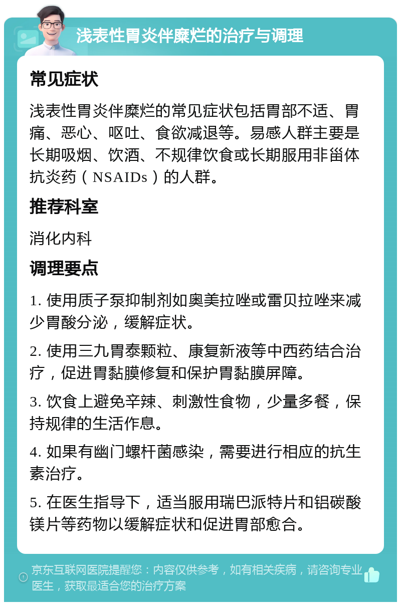 浅表性胃炎伴糜烂的治疗与调理 常见症状 浅表性胃炎伴糜烂的常见症状包括胃部不适、胃痛、恶心、呕吐、食欲减退等。易感人群主要是长期吸烟、饮酒、不规律饮食或长期服用非甾体抗炎药（NSAIDs）的人群。 推荐科室 消化内科 调理要点 1. 使用质子泵抑制剂如奥美拉唑或雷贝拉唑来减少胃酸分泌，缓解症状。 2. 使用三九胃泰颗粒、康复新液等中西药结合治疗，促进胃黏膜修复和保护胃黏膜屏障。 3. 饮食上避免辛辣、刺激性食物，少量多餐，保持规律的生活作息。 4. 如果有幽门螺杆菌感染，需要进行相应的抗生素治疗。 5. 在医生指导下，适当服用瑞巴派特片和铝碳酸镁片等药物以缓解症状和促进胃部愈合。