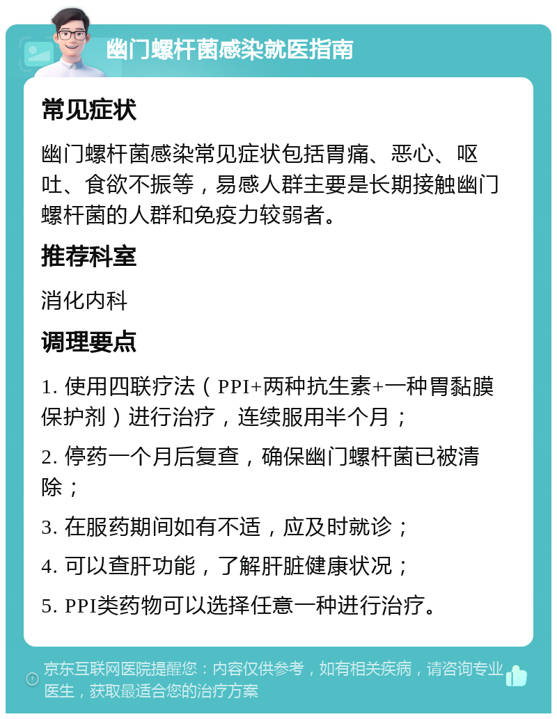 幽门螺杆菌感染就医指南 常见症状 幽门螺杆菌感染常见症状包括胃痛、恶心、呕吐、食欲不振等，易感人群主要是长期接触幽门螺杆菌的人群和免疫力较弱者。 推荐科室 消化内科 调理要点 1. 使用四联疗法（PPI+两种抗生素+一种胃黏膜保护剂）进行治疗，连续服用半个月； 2. 停药一个月后复查，确保幽门螺杆菌已被清除； 3. 在服药期间如有不适，应及时就诊； 4. 可以查肝功能，了解肝脏健康状况； 5. PPI类药物可以选择任意一种进行治疗。