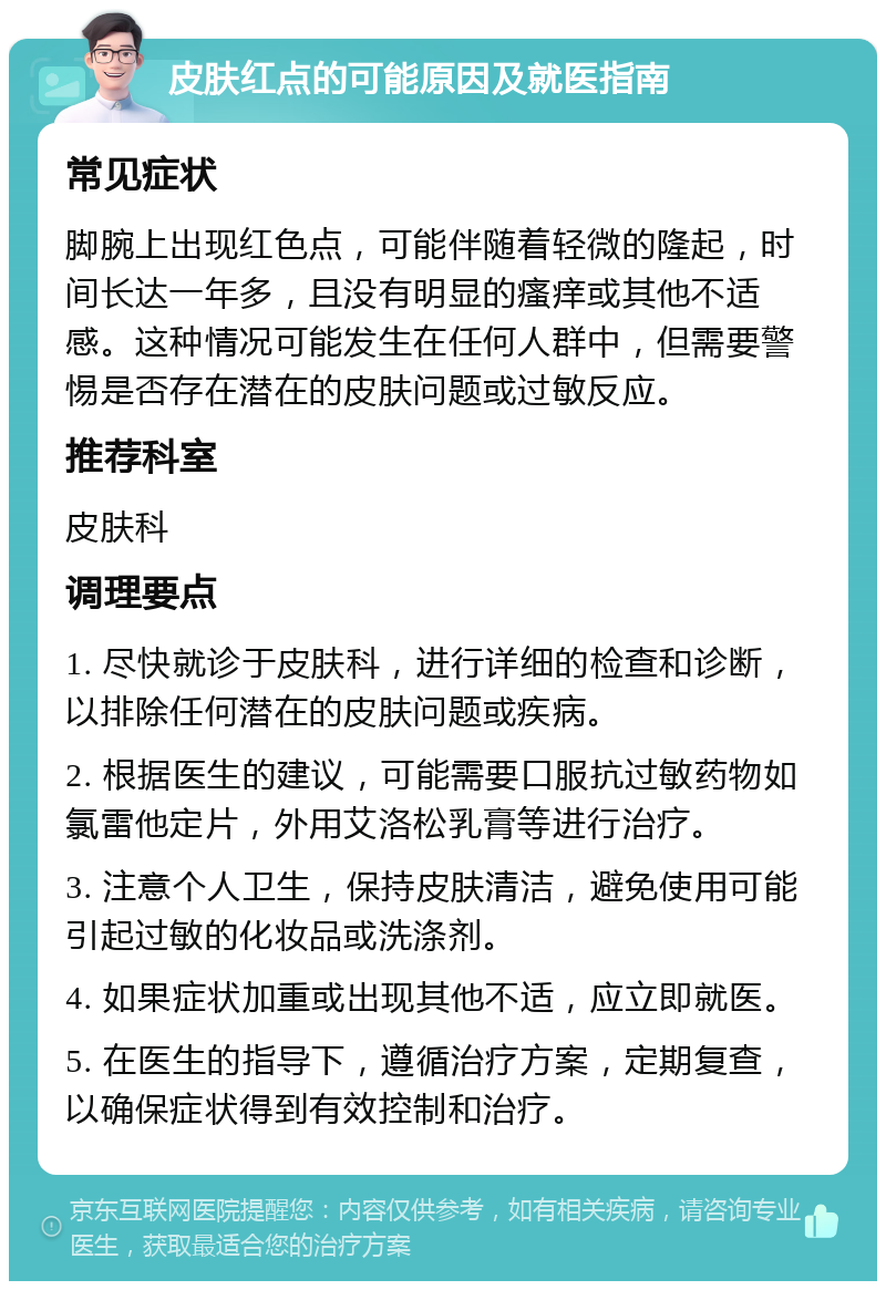 皮肤红点的可能原因及就医指南 常见症状 脚腕上出现红色点，可能伴随着轻微的隆起，时间长达一年多，且没有明显的瘙痒或其他不适感。这种情况可能发生在任何人群中，但需要警惕是否存在潜在的皮肤问题或过敏反应。 推荐科室 皮肤科 调理要点 1. 尽快就诊于皮肤科，进行详细的检查和诊断，以排除任何潜在的皮肤问题或疾病。 2. 根据医生的建议，可能需要口服抗过敏药物如氯雷他定片，外用艾洛松乳膏等进行治疗。 3. 注意个人卫生，保持皮肤清洁，避免使用可能引起过敏的化妆品或洗涤剂。 4. 如果症状加重或出现其他不适，应立即就医。 5. 在医生的指导下，遵循治疗方案，定期复查，以确保症状得到有效控制和治疗。