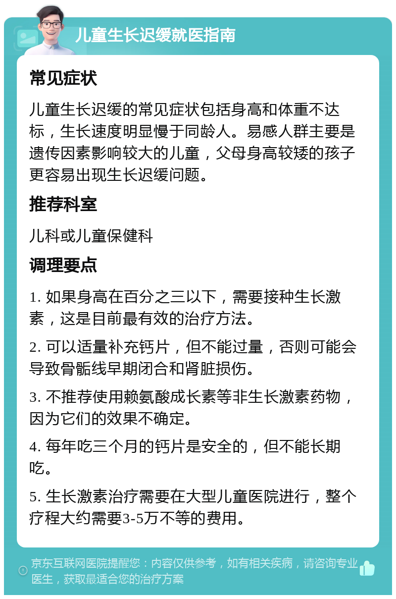 儿童生长迟缓就医指南 常见症状 儿童生长迟缓的常见症状包括身高和体重不达标，生长速度明显慢于同龄人。易感人群主要是遗传因素影响较大的儿童，父母身高较矮的孩子更容易出现生长迟缓问题。 推荐科室 儿科或儿童保健科 调理要点 1. 如果身高在百分之三以下，需要接种生长激素，这是目前最有效的治疗方法。 2. 可以适量补充钙片，但不能过量，否则可能会导致骨骺线早期闭合和肾脏损伤。 3. 不推荐使用赖氨酸成长素等非生长激素药物，因为它们的效果不确定。 4. 每年吃三个月的钙片是安全的，但不能长期吃。 5. 生长激素治疗需要在大型儿童医院进行，整个疗程大约需要3-5万不等的费用。