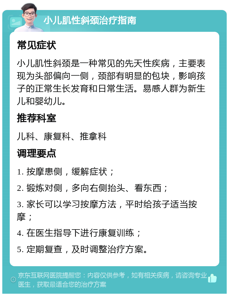 小儿肌性斜颈治疗指南 常见症状 小儿肌性斜颈是一种常见的先天性疾病，主要表现为头部偏向一侧，颈部有明显的包块，影响孩子的正常生长发育和日常生活。易感人群为新生儿和婴幼儿。 推荐科室 儿科、康复科、推拿科 调理要点 1. 按摩患侧，缓解症状； 2. 锻炼对侧，多向右侧抬头、看东西； 3. 家长可以学习按摩方法，平时给孩子适当按摩； 4. 在医生指导下进行康复训练； 5. 定期复查，及时调整治疗方案。