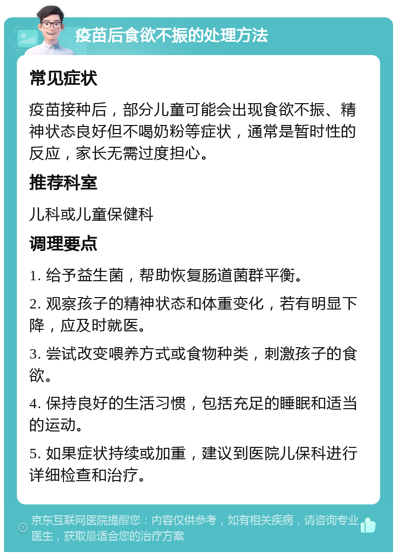 疫苗后食欲不振的处理方法 常见症状 疫苗接种后，部分儿童可能会出现食欲不振、精神状态良好但不喝奶粉等症状，通常是暂时性的反应，家长无需过度担心。 推荐科室 儿科或儿童保健科 调理要点 1. 给予益生菌，帮助恢复肠道菌群平衡。 2. 观察孩子的精神状态和体重变化，若有明显下降，应及时就医。 3. 尝试改变喂养方式或食物种类，刺激孩子的食欲。 4. 保持良好的生活习惯，包括充足的睡眠和适当的运动。 5. 如果症状持续或加重，建议到医院儿保科进行详细检查和治疗。