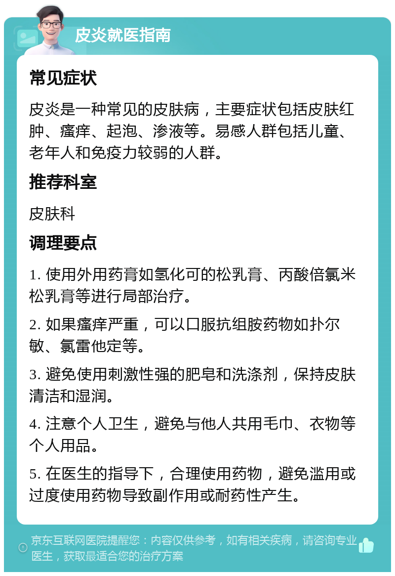 皮炎就医指南 常见症状 皮炎是一种常见的皮肤病，主要症状包括皮肤红肿、瘙痒、起泡、渗液等。易感人群包括儿童、老年人和免疫力较弱的人群。 推荐科室 皮肤科 调理要点 1. 使用外用药膏如氢化可的松乳膏、丙酸倍氯米松乳膏等进行局部治疗。 2. 如果瘙痒严重，可以口服抗组胺药物如扑尔敏、氯雷他定等。 3. 避免使用刺激性强的肥皂和洗涤剂，保持皮肤清洁和湿润。 4. 注意个人卫生，避免与他人共用毛巾、衣物等个人用品。 5. 在医生的指导下，合理使用药物，避免滥用或过度使用药物导致副作用或耐药性产生。