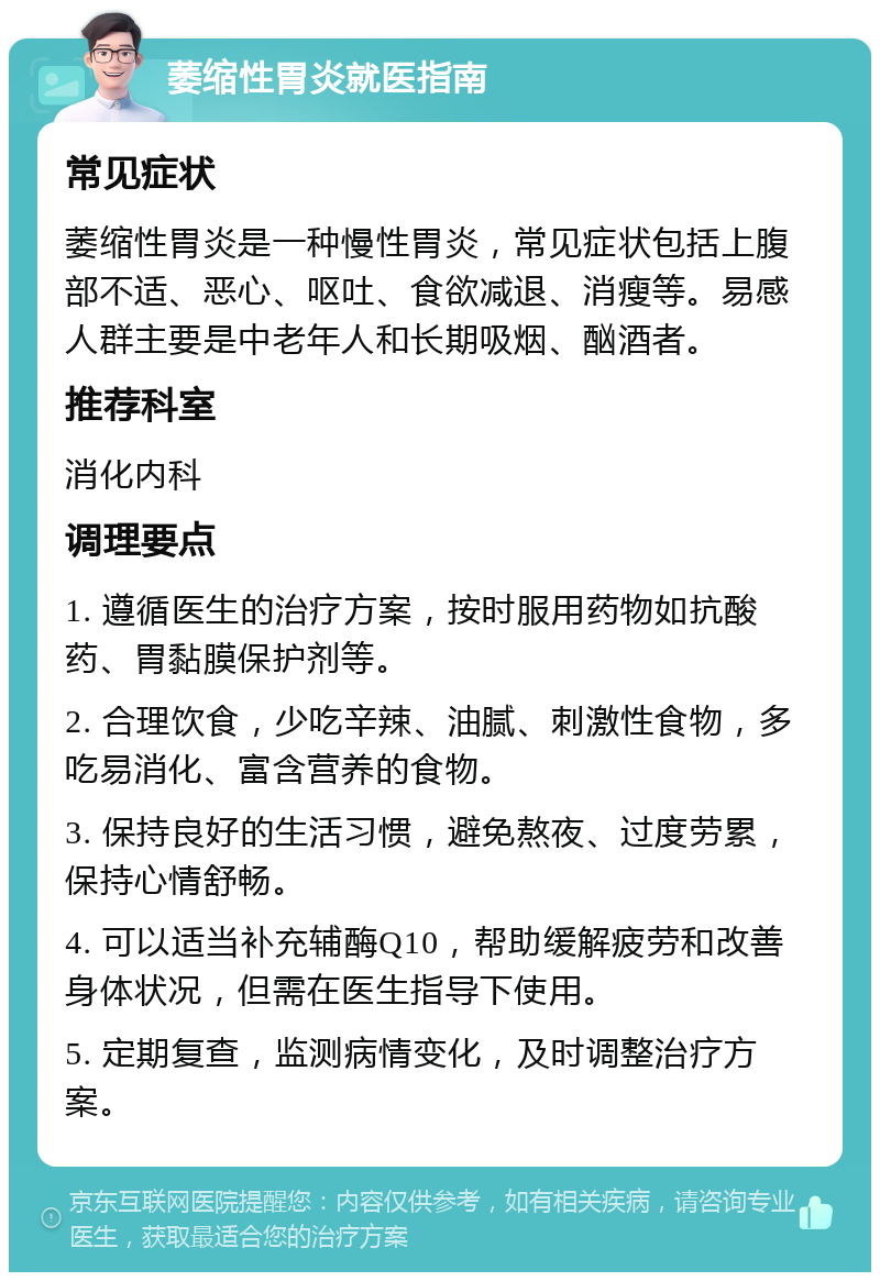 萎缩性胃炎就医指南 常见症状 萎缩性胃炎是一种慢性胃炎，常见症状包括上腹部不适、恶心、呕吐、食欲减退、消瘦等。易感人群主要是中老年人和长期吸烟、酗酒者。 推荐科室 消化内科 调理要点 1. 遵循医生的治疗方案，按时服用药物如抗酸药、胃黏膜保护剂等。 2. 合理饮食，少吃辛辣、油腻、刺激性食物，多吃易消化、富含营养的食物。 3. 保持良好的生活习惯，避免熬夜、过度劳累，保持心情舒畅。 4. 可以适当补充辅酶Q10，帮助缓解疲劳和改善身体状况，但需在医生指导下使用。 5. 定期复查，监测病情变化，及时调整治疗方案。