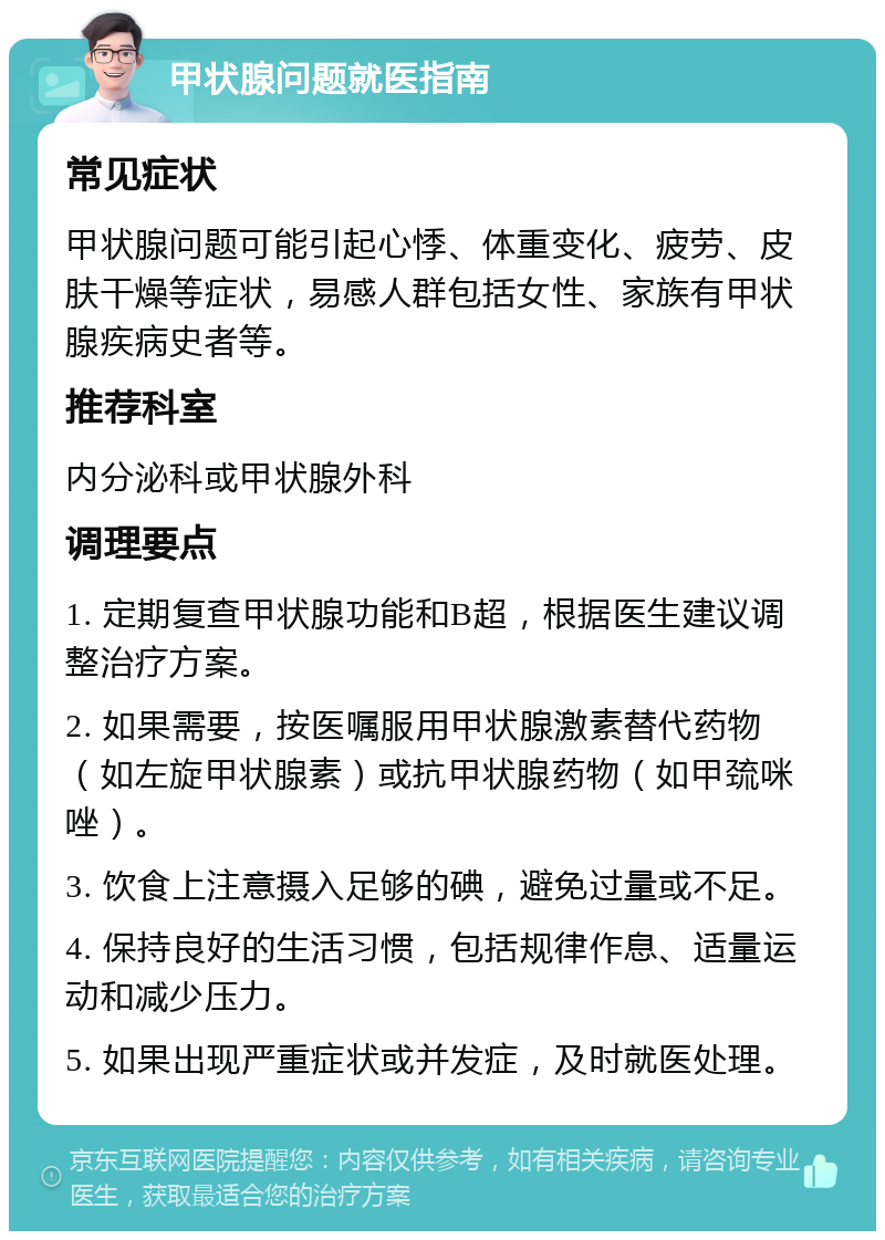 甲状腺问题就医指南 常见症状 甲状腺问题可能引起心悸、体重变化、疲劳、皮肤干燥等症状，易感人群包括女性、家族有甲状腺疾病史者等。 推荐科室 内分泌科或甲状腺外科 调理要点 1. 定期复查甲状腺功能和B超，根据医生建议调整治疗方案。 2. 如果需要，按医嘱服用甲状腺激素替代药物（如左旋甲状腺素）或抗甲状腺药物（如甲巯咪唑）。 3. 饮食上注意摄入足够的碘，避免过量或不足。 4. 保持良好的生活习惯，包括规律作息、适量运动和减少压力。 5. 如果出现严重症状或并发症，及时就医处理。