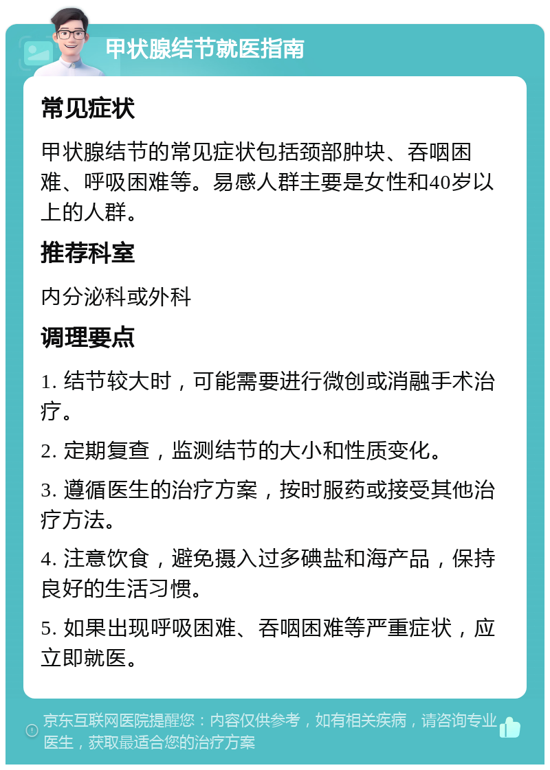 甲状腺结节就医指南 常见症状 甲状腺结节的常见症状包括颈部肿块、吞咽困难、呼吸困难等。易感人群主要是女性和40岁以上的人群。 推荐科室 内分泌科或外科 调理要点 1. 结节较大时，可能需要进行微创或消融手术治疗。 2. 定期复查，监测结节的大小和性质变化。 3. 遵循医生的治疗方案，按时服药或接受其他治疗方法。 4. 注意饮食，避免摄入过多碘盐和海产品，保持良好的生活习惯。 5. 如果出现呼吸困难、吞咽困难等严重症状，应立即就医。