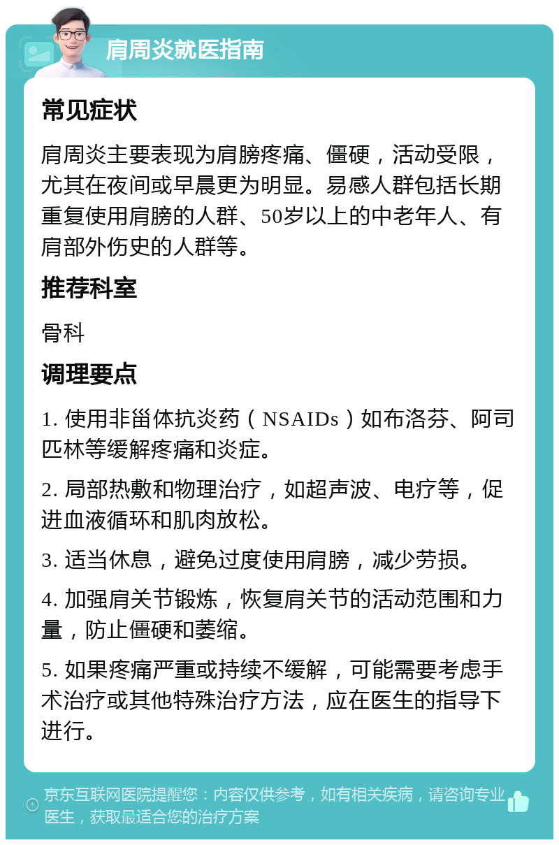 肩周炎就医指南 常见症状 肩周炎主要表现为肩膀疼痛、僵硬，活动受限，尤其在夜间或早晨更为明显。易感人群包括长期重复使用肩膀的人群、50岁以上的中老年人、有肩部外伤史的人群等。 推荐科室 骨科 调理要点 1. 使用非甾体抗炎药（NSAIDs）如布洛芬、阿司匹林等缓解疼痛和炎症。 2. 局部热敷和物理治疗，如超声波、电疗等，促进血液循环和肌肉放松。 3. 适当休息，避免过度使用肩膀，减少劳损。 4. 加强肩关节锻炼，恢复肩关节的活动范围和力量，防止僵硬和萎缩。 5. 如果疼痛严重或持续不缓解，可能需要考虑手术治疗或其他特殊治疗方法，应在医生的指导下进行。