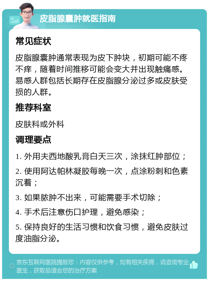 皮脂腺囊肿就医指南 常见症状 皮脂腺囊肿通常表现为皮下肿块，初期可能不疼不痒，随着时间推移可能会变大并出现触痛感。易感人群包括长期存在皮脂腺分泌过多或皮肤受损的人群。 推荐科室 皮肤科或外科 调理要点 1. 外用夫西地酸乳膏白天三次，涂抹红肿部位； 2. 使用阿达帕林凝胶每晚一次，点涂粉刺和色素沉着； 3. 如果脓肿不出来，可能需要手术切除； 4. 手术后注意伤口护理，避免感染； 5. 保持良好的生活习惯和饮食习惯，避免皮肤过度油脂分泌。