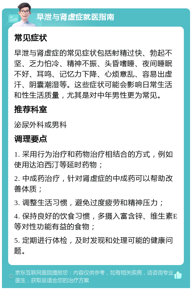 早泄与肾虚症就医指南 常见症状 早泄与肾虚症的常见症状包括射精过快、勃起不坚、乏力怕冷、精神不振、头昏嗜睡、夜间睡眠不好、耳鸣、记忆力下降、心烦意乱、容易出虚汗、阴囊潮湿等。这些症状可能会影响日常生活和性生活质量，尤其是对中年男性更为常见。 推荐科室 泌尿外科或男科 调理要点 1. 采用行为治疗和药物治疗相结合的方式，例如使用达泊西汀等延时药物； 2. 中成药治疗，针对肾虚症的中成药可以帮助改善体质； 3. 调整生活习惯，避免过度疲劳和精神压力； 4. 保持良好的饮食习惯，多摄入富含锌、维生素E等对性功能有益的食物； 5. 定期进行体检，及时发现和处理可能的健康问题。