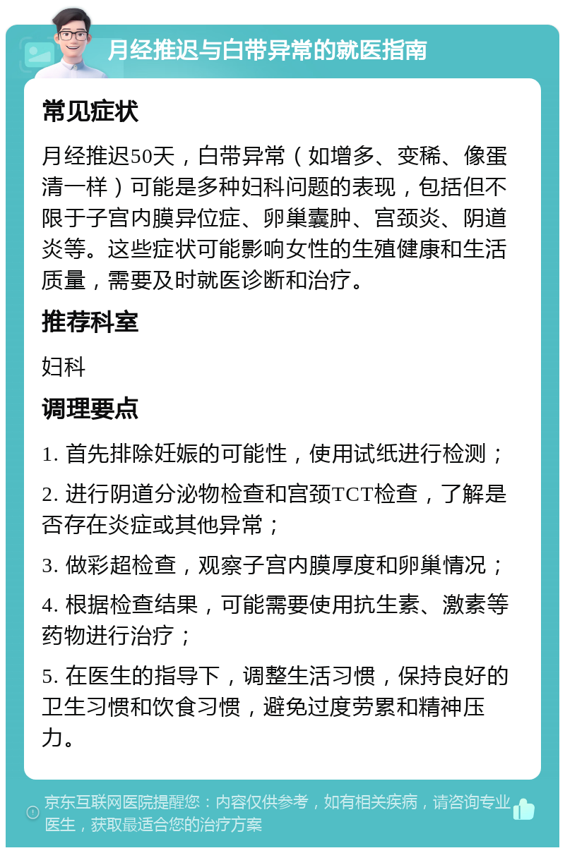 月经推迟与白带异常的就医指南 常见症状 月经推迟50天，白带异常（如增多、变稀、像蛋清一样）可能是多种妇科问题的表现，包括但不限于子宫内膜异位症、卵巢囊肿、宫颈炎、阴道炎等。这些症状可能影响女性的生殖健康和生活质量，需要及时就医诊断和治疗。 推荐科室 妇科 调理要点 1. 首先排除妊娠的可能性，使用试纸进行检测； 2. 进行阴道分泌物检查和宫颈TCT检查，了解是否存在炎症或其他异常； 3. 做彩超检查，观察子宫内膜厚度和卵巢情况； 4. 根据检查结果，可能需要使用抗生素、激素等药物进行治疗； 5. 在医生的指导下，调整生活习惯，保持良好的卫生习惯和饮食习惯，避免过度劳累和精神压力。