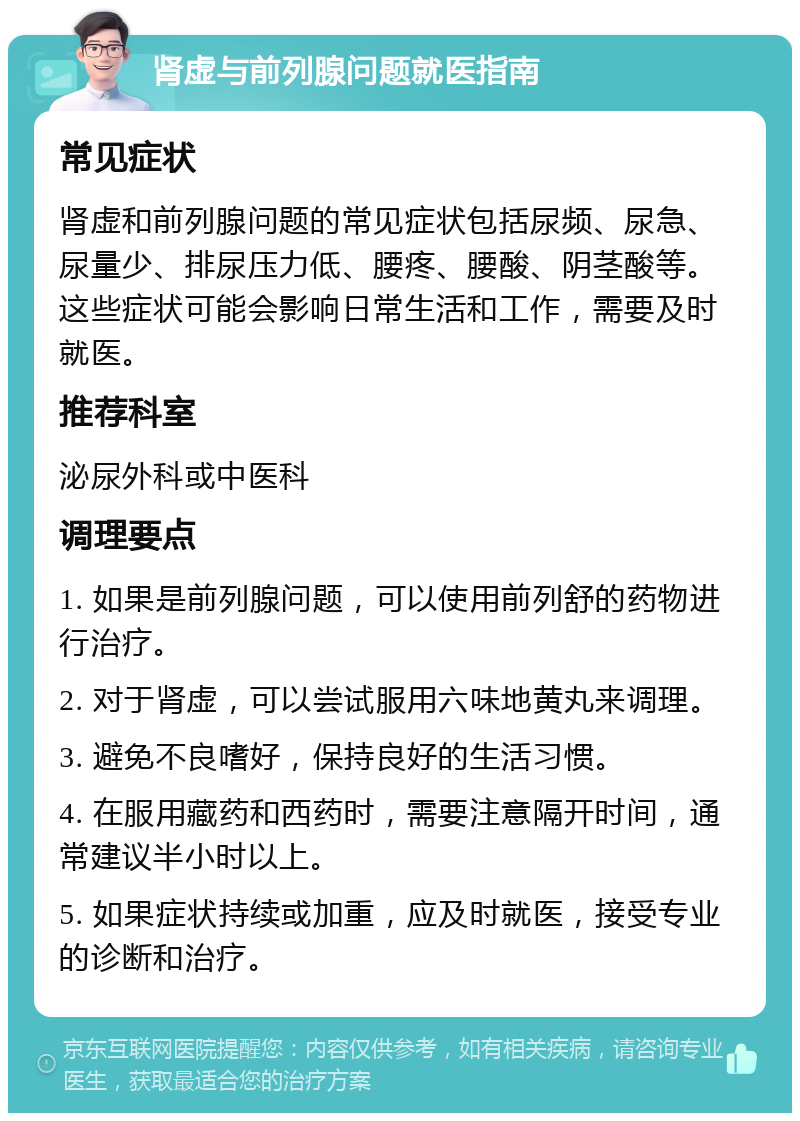 肾虚与前列腺问题就医指南 常见症状 肾虚和前列腺问题的常见症状包括尿频、尿急、尿量少、排尿压力低、腰疼、腰酸、阴茎酸等。这些症状可能会影响日常生活和工作，需要及时就医。 推荐科室 泌尿外科或中医科 调理要点 1. 如果是前列腺问题，可以使用前列舒的药物进行治疗。 2. 对于肾虚，可以尝试服用六味地黄丸来调理。 3. 避免不良嗜好，保持良好的生活习惯。 4. 在服用藏药和西药时，需要注意隔开时间，通常建议半小时以上。 5. 如果症状持续或加重，应及时就医，接受专业的诊断和治疗。