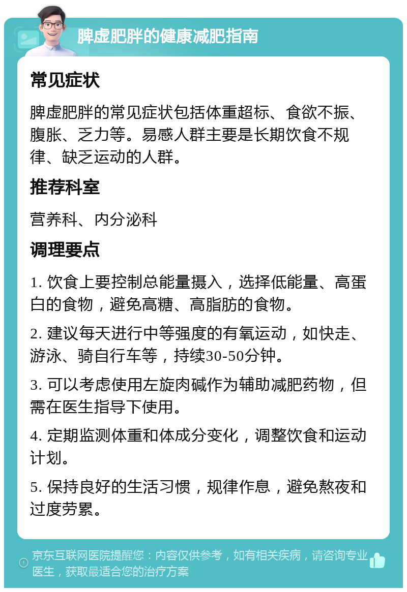 脾虚肥胖的健康减肥指南 常见症状 脾虚肥胖的常见症状包括体重超标、食欲不振、腹胀、乏力等。易感人群主要是长期饮食不规律、缺乏运动的人群。 推荐科室 营养科、内分泌科 调理要点 1. 饮食上要控制总能量摄入，选择低能量、高蛋白的食物，避免高糖、高脂肪的食物。 2. 建议每天进行中等强度的有氧运动，如快走、游泳、骑自行车等，持续30-50分钟。 3. 可以考虑使用左旋肉碱作为辅助减肥药物，但需在医生指导下使用。 4. 定期监测体重和体成分变化，调整饮食和运动计划。 5. 保持良好的生活习惯，规律作息，避免熬夜和过度劳累。