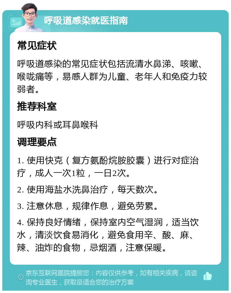 呼吸道感染就医指南 常见症状 呼吸道感染的常见症状包括流清水鼻涕、咳嗽、喉咙痛等，易感人群为儿童、老年人和免疫力较弱者。 推荐科室 呼吸内科或耳鼻喉科 调理要点 1. 使用快克（复方氨酚烷胺胶囊）进行对症治疗，成人一次1粒，一日2次。 2. 使用海盐水洗鼻治疗，每天数次。 3. 注意休息，规律作息，避免劳累。 4. 保持良好情绪，保持室内空气湿润，适当饮水，清淡饮食易消化，避免食用辛、酸、麻、辣、油炸的食物，忌烟酒，注意保暖。