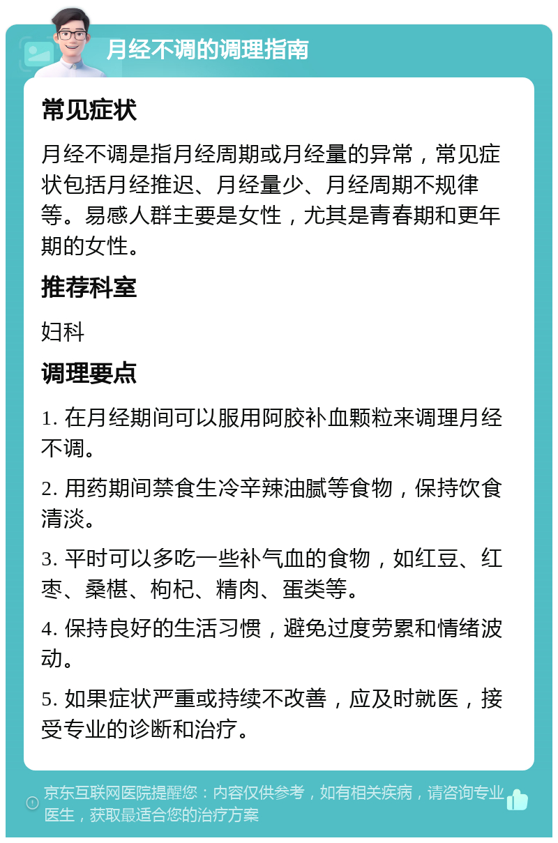 月经不调的调理指南 常见症状 月经不调是指月经周期或月经量的异常，常见症状包括月经推迟、月经量少、月经周期不规律等。易感人群主要是女性，尤其是青春期和更年期的女性。 推荐科室 妇科 调理要点 1. 在月经期间可以服用阿胶补血颗粒来调理月经不调。 2. 用药期间禁食生冷辛辣油腻等食物，保持饮食清淡。 3. 平时可以多吃一些补气血的食物，如红豆、红枣、桑椹、枸杞、精肉、蛋类等。 4. 保持良好的生活习惯，避免过度劳累和情绪波动。 5. 如果症状严重或持续不改善，应及时就医，接受专业的诊断和治疗。