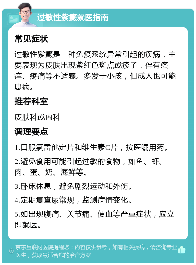 过敏性紫癜就医指南 常见症状 过敏性紫癜是一种免疫系统异常引起的疾病，主要表现为皮肤出现紫红色斑点或疹子，伴有瘙痒、疼痛等不适感。多发于小孩，但成人也可能患病。 推荐科室 皮肤科或内科 调理要点 1.口服氯雷他定片和维生素C片，按医嘱用药。 2.避免食用可能引起过敏的食物，如鱼、虾、肉、蛋、奶、海鲜等。 3.卧床休息，避免剧烈运动和外伤。 4.定期复查尿常规，监测病情变化。 5.如出现腹痛、关节痛、便血等严重症状，应立即就医。