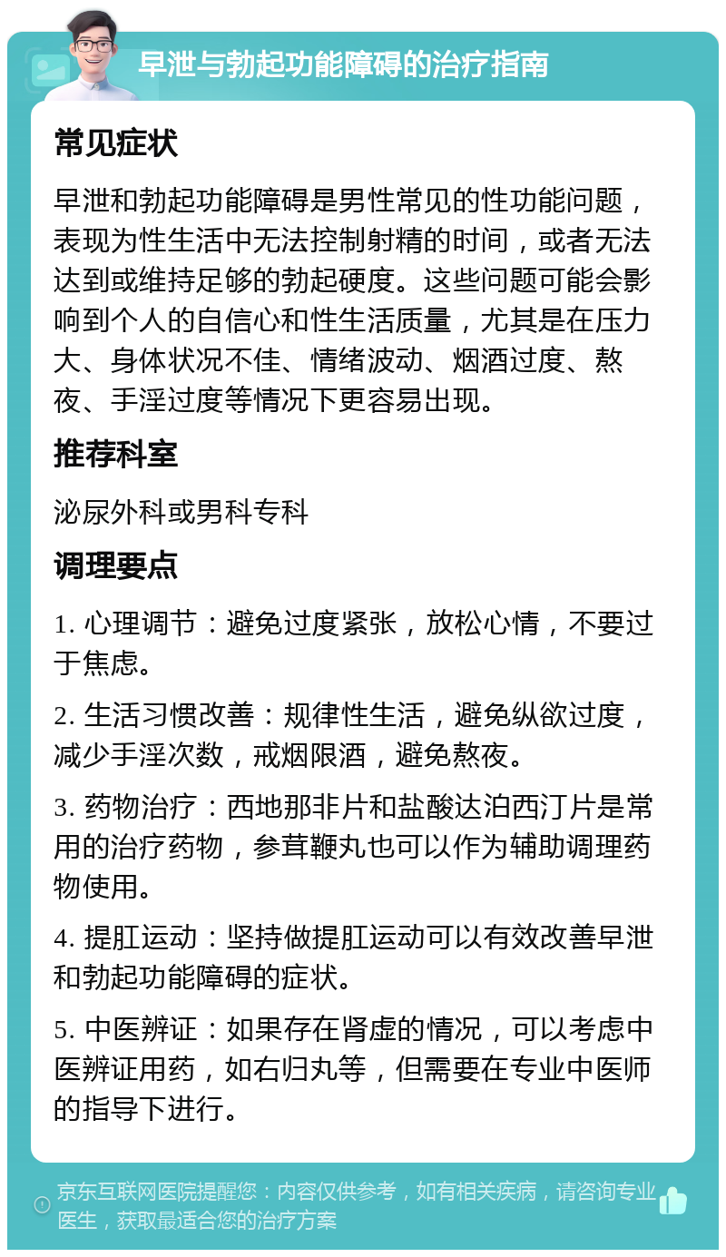 早泄与勃起功能障碍的治疗指南 常见症状 早泄和勃起功能障碍是男性常见的性功能问题，表现为性生活中无法控制射精的时间，或者无法达到或维持足够的勃起硬度。这些问题可能会影响到个人的自信心和性生活质量，尤其是在压力大、身体状况不佳、情绪波动、烟酒过度、熬夜、手淫过度等情况下更容易出现。 推荐科室 泌尿外科或男科专科 调理要点 1. 心理调节：避免过度紧张，放松心情，不要过于焦虑。 2. 生活习惯改善：规律性生活，避免纵欲过度，减少手淫次数，戒烟限酒，避免熬夜。 3. 药物治疗：西地那非片和盐酸达泊西汀片是常用的治疗药物，参茸鞭丸也可以作为辅助调理药物使用。 4. 提肛运动：坚持做提肛运动可以有效改善早泄和勃起功能障碍的症状。 5. 中医辨证：如果存在肾虚的情况，可以考虑中医辨证用药，如右归丸等，但需要在专业中医师的指导下进行。