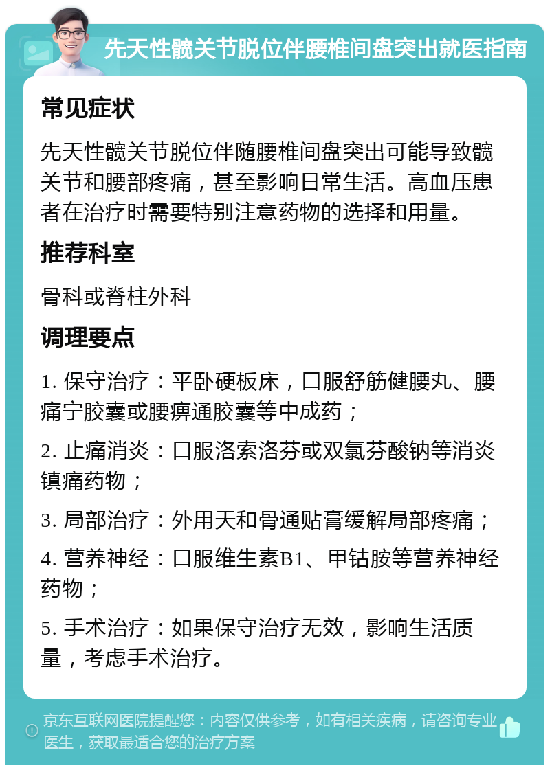 先天性髋关节脱位伴腰椎间盘突出就医指南 常见症状 先天性髋关节脱位伴随腰椎间盘突出可能导致髋关节和腰部疼痛，甚至影响日常生活。高血压患者在治疗时需要特别注意药物的选择和用量。 推荐科室 骨科或脊柱外科 调理要点 1. 保守治疗：平卧硬板床，口服舒筋健腰丸、腰痛宁胶囊或腰痹通胶囊等中成药； 2. 止痛消炎：口服洛索洛芬或双氯芬酸钠等消炎镇痛药物； 3. 局部治疗：外用天和骨通贴膏缓解局部疼痛； 4. 营养神经：口服维生素B1、甲钴胺等营养神经药物； 5. 手术治疗：如果保守治疗无效，影响生活质量，考虑手术治疗。