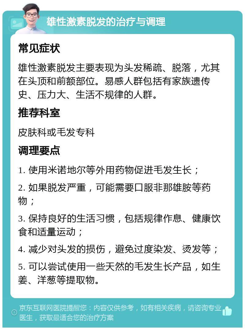 雄性激素脱发的治疗与调理 常见症状 雄性激素脱发主要表现为头发稀疏、脱落，尤其在头顶和前额部位。易感人群包括有家族遗传史、压力大、生活不规律的人群。 推荐科室 皮肤科或毛发专科 调理要点 1. 使用米诺地尔等外用药物促进毛发生长； 2. 如果脱发严重，可能需要口服非那雄胺等药物； 3. 保持良好的生活习惯，包括规律作息、健康饮食和适量运动； 4. 减少对头发的损伤，避免过度染发、烫发等； 5. 可以尝试使用一些天然的毛发生长产品，如生姜、洋葱等提取物。