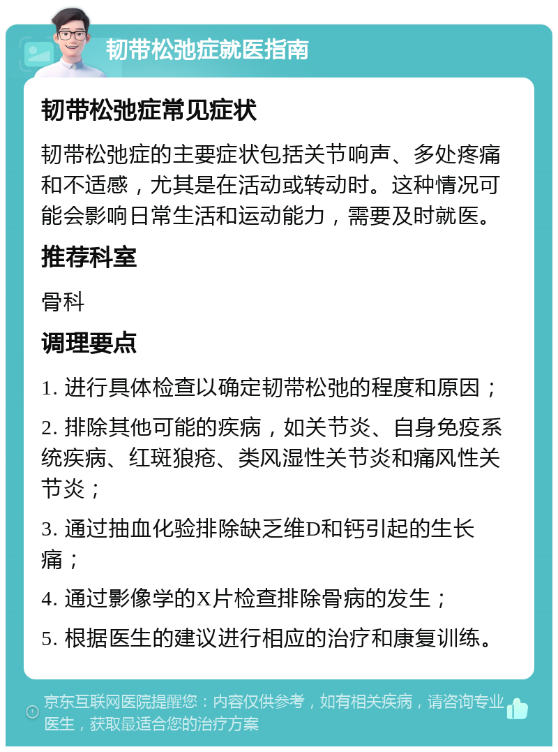 韧带松弛症就医指南 韧带松弛症常见症状 韧带松弛症的主要症状包括关节响声、多处疼痛和不适感，尤其是在活动或转动时。这种情况可能会影响日常生活和运动能力，需要及时就医。 推荐科室 骨科 调理要点 1. 进行具体检查以确定韧带松弛的程度和原因； 2. 排除其他可能的疾病，如关节炎、自身免疫系统疾病、红斑狼疮、类风湿性关节炎和痛风性关节炎； 3. 通过抽血化验排除缺乏维D和钙引起的生长痛； 4. 通过影像学的X片检查排除骨病的发生； 5. 根据医生的建议进行相应的治疗和康复训练。