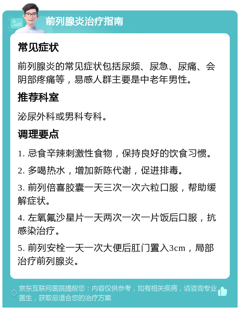 前列腺炎治疗指南 常见症状 前列腺炎的常见症状包括尿频、尿急、尿痛、会阴部疼痛等，易感人群主要是中老年男性。 推荐科室 泌尿外科或男科专科。 调理要点 1. 忌食辛辣刺激性食物，保持良好的饮食习惯。 2. 多喝热水，增加新陈代谢，促进排毒。 3. 前列倍喜胶囊一天三次一次六粒口服，帮助缓解症状。 4. 左氧氟沙星片一天两次一次一片饭后口服，抗感染治疗。 5. 前列安栓一天一次大便后肛门置入3cm，局部治疗前列腺炎。