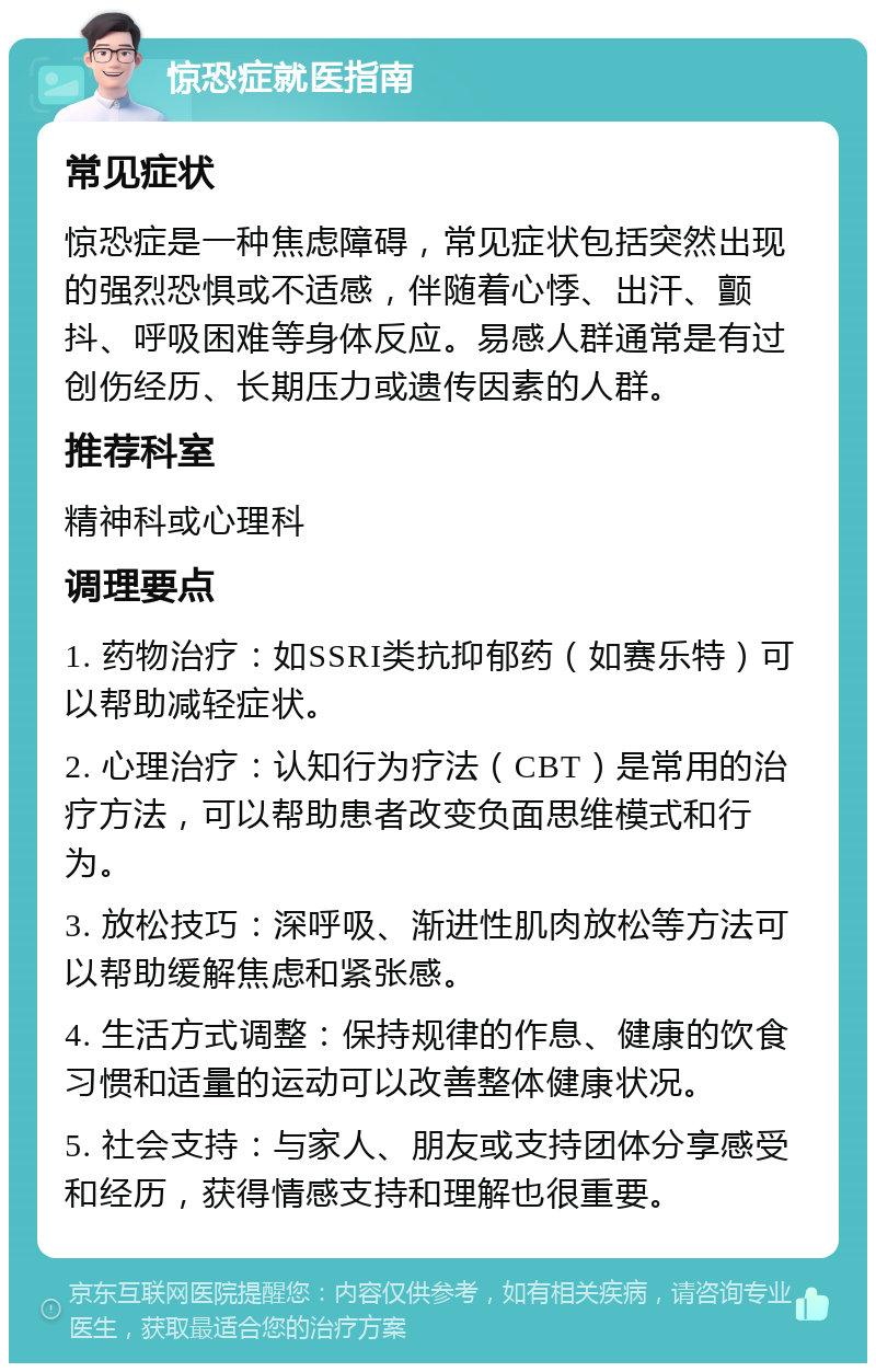 惊恐症就医指南 常见症状 惊恐症是一种焦虑障碍，常见症状包括突然出现的强烈恐惧或不适感，伴随着心悸、出汗、颤抖、呼吸困难等身体反应。易感人群通常是有过创伤经历、长期压力或遗传因素的人群。 推荐科室 精神科或心理科 调理要点 1. 药物治疗：如SSRI类抗抑郁药（如赛乐特）可以帮助减轻症状。 2. 心理治疗：认知行为疗法（CBT）是常用的治疗方法，可以帮助患者改变负面思维模式和行为。 3. 放松技巧：深呼吸、渐进性肌肉放松等方法可以帮助缓解焦虑和紧张感。 4. 生活方式调整：保持规律的作息、健康的饮食习惯和适量的运动可以改善整体健康状况。 5. 社会支持：与家人、朋友或支持团体分享感受和经历，获得情感支持和理解也很重要。