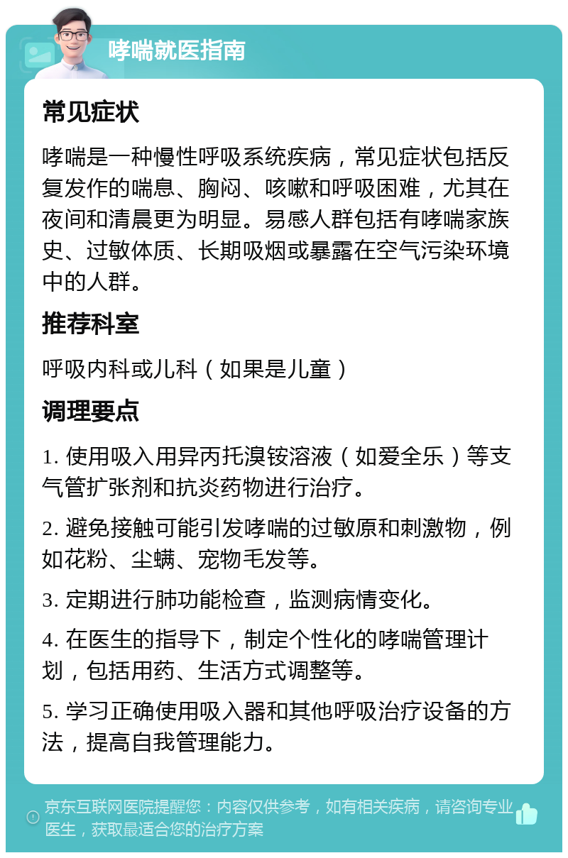 哮喘就医指南 常见症状 哮喘是一种慢性呼吸系统疾病，常见症状包括反复发作的喘息、胸闷、咳嗽和呼吸困难，尤其在夜间和清晨更为明显。易感人群包括有哮喘家族史、过敏体质、长期吸烟或暴露在空气污染环境中的人群。 推荐科室 呼吸内科或儿科（如果是儿童） 调理要点 1. 使用吸入用异丙托溴铵溶液（如爱全乐）等支气管扩张剂和抗炎药物进行治疗。 2. 避免接触可能引发哮喘的过敏原和刺激物，例如花粉、尘螨、宠物毛发等。 3. 定期进行肺功能检查，监测病情变化。 4. 在医生的指导下，制定个性化的哮喘管理计划，包括用药、生活方式调整等。 5. 学习正确使用吸入器和其他呼吸治疗设备的方法，提高自我管理能力。