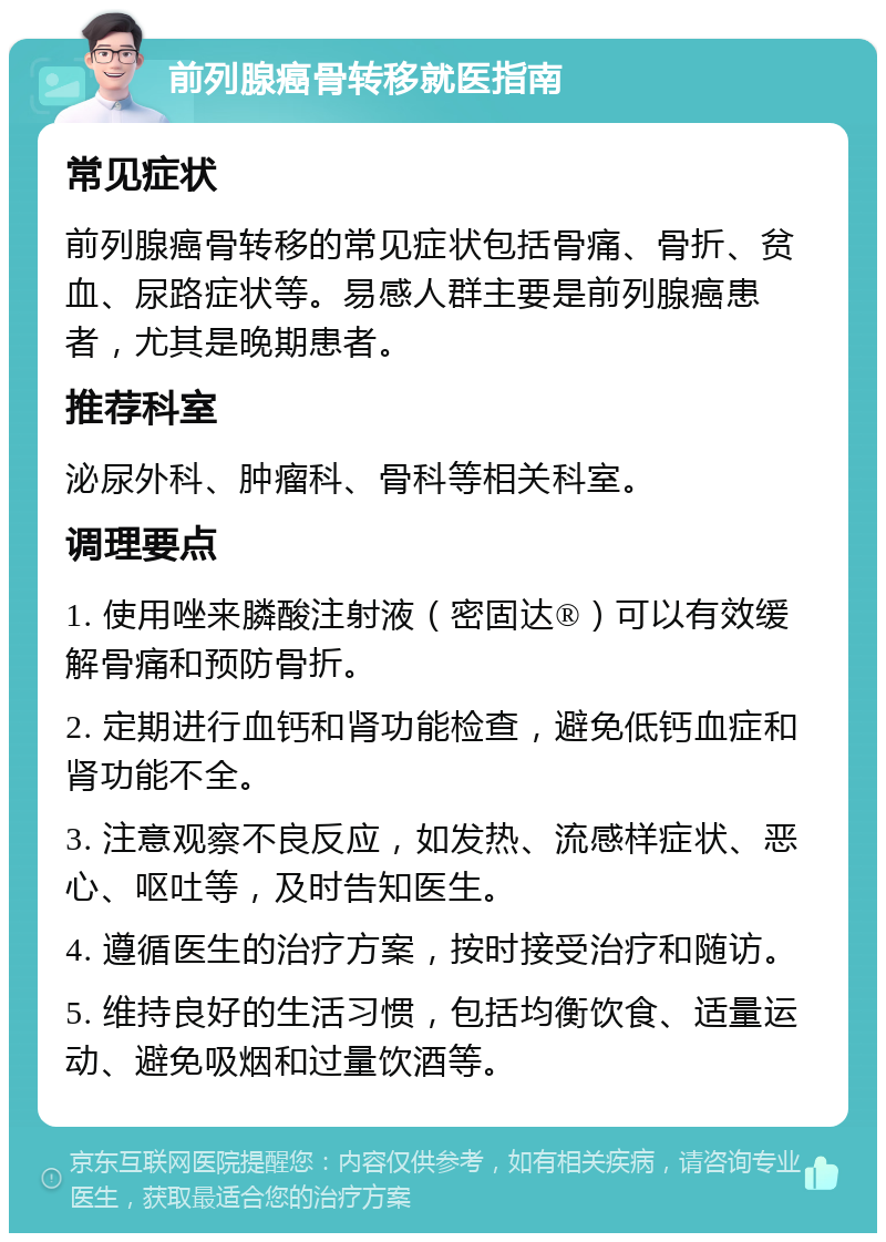 前列腺癌骨转移就医指南 常见症状 前列腺癌骨转移的常见症状包括骨痛、骨折、贫血、尿路症状等。易感人群主要是前列腺癌患者，尤其是晚期患者。 推荐科室 泌尿外科、肿瘤科、骨科等相关科室。 调理要点 1. 使用唑来膦酸注射液（密固达®）可以有效缓解骨痛和预防骨折。 2. 定期进行血钙和肾功能检查，避免低钙血症和肾功能不全。 3. 注意观察不良反应，如发热、流感样症状、恶心、呕吐等，及时告知医生。 4. 遵循医生的治疗方案，按时接受治疗和随访。 5. 维持良好的生活习惯，包括均衡饮食、适量运动、避免吸烟和过量饮酒等。