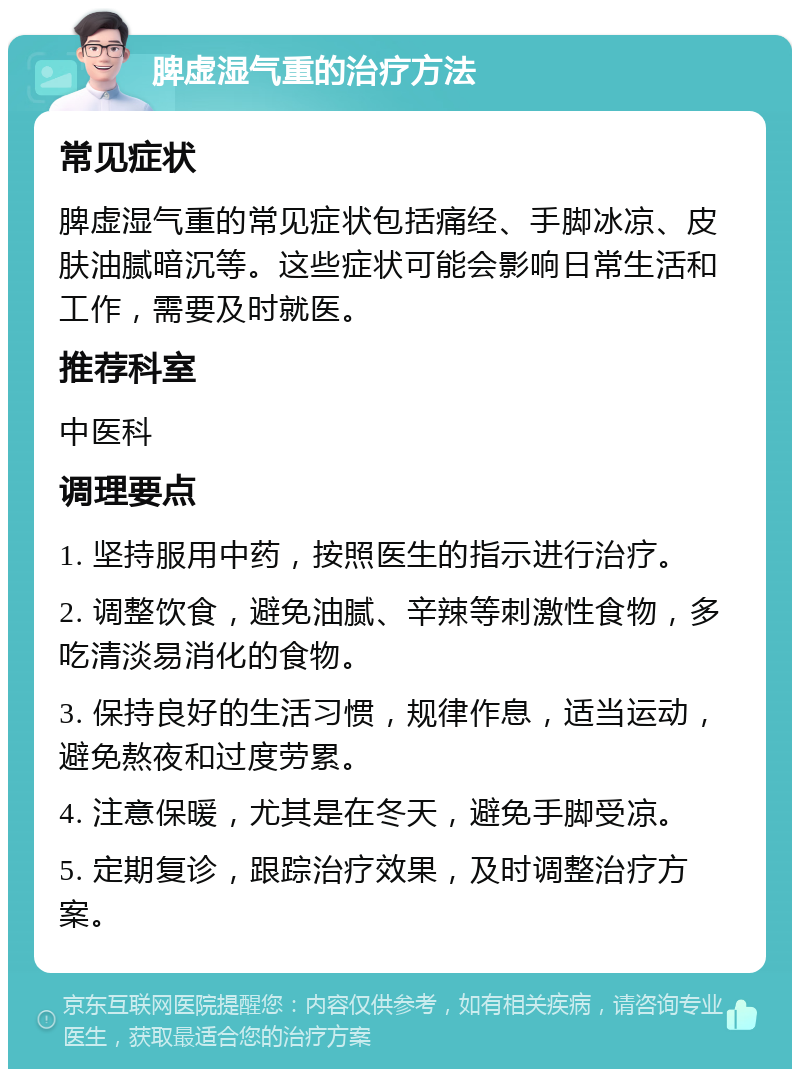 脾虚湿气重的治疗方法 常见症状 脾虚湿气重的常见症状包括痛经、手脚冰凉、皮肤油腻暗沉等。这些症状可能会影响日常生活和工作，需要及时就医。 推荐科室 中医科 调理要点 1. 坚持服用中药，按照医生的指示进行治疗。 2. 调整饮食，避免油腻、辛辣等刺激性食物，多吃清淡易消化的食物。 3. 保持良好的生活习惯，规律作息，适当运动，避免熬夜和过度劳累。 4. 注意保暖，尤其是在冬天，避免手脚受凉。 5. 定期复诊，跟踪治疗效果，及时调整治疗方案。