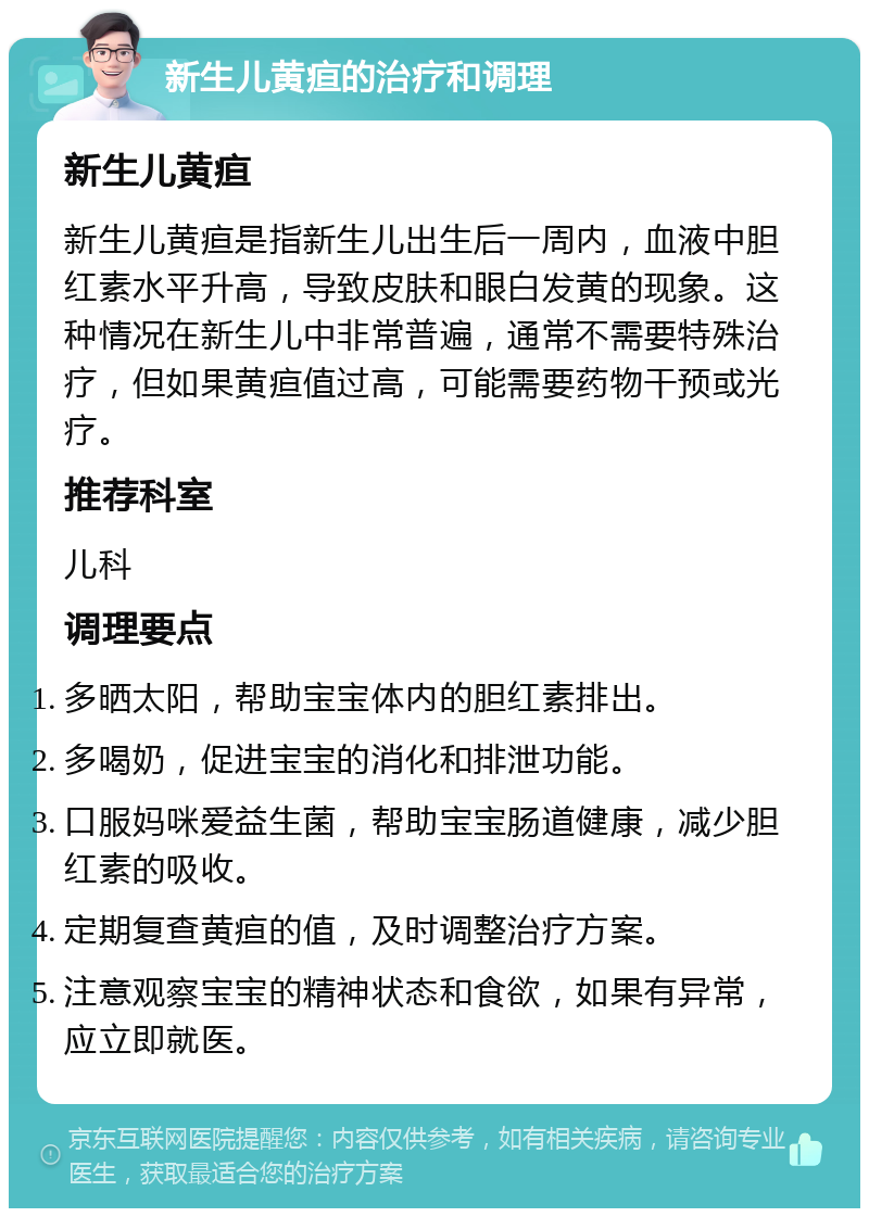 新生儿黄疸的治疗和调理 新生儿黄疸 新生儿黄疸是指新生儿出生后一周内，血液中胆红素水平升高，导致皮肤和眼白发黄的现象。这种情况在新生儿中非常普遍，通常不需要特殊治疗，但如果黄疸值过高，可能需要药物干预或光疗。 推荐科室 儿科 调理要点 多晒太阳，帮助宝宝体内的胆红素排出。 多喝奶，促进宝宝的消化和排泄功能。 口服妈咪爱益生菌，帮助宝宝肠道健康，减少胆红素的吸收。 定期复查黄疸的值，及时调整治疗方案。 注意观察宝宝的精神状态和食欲，如果有异常，应立即就医。