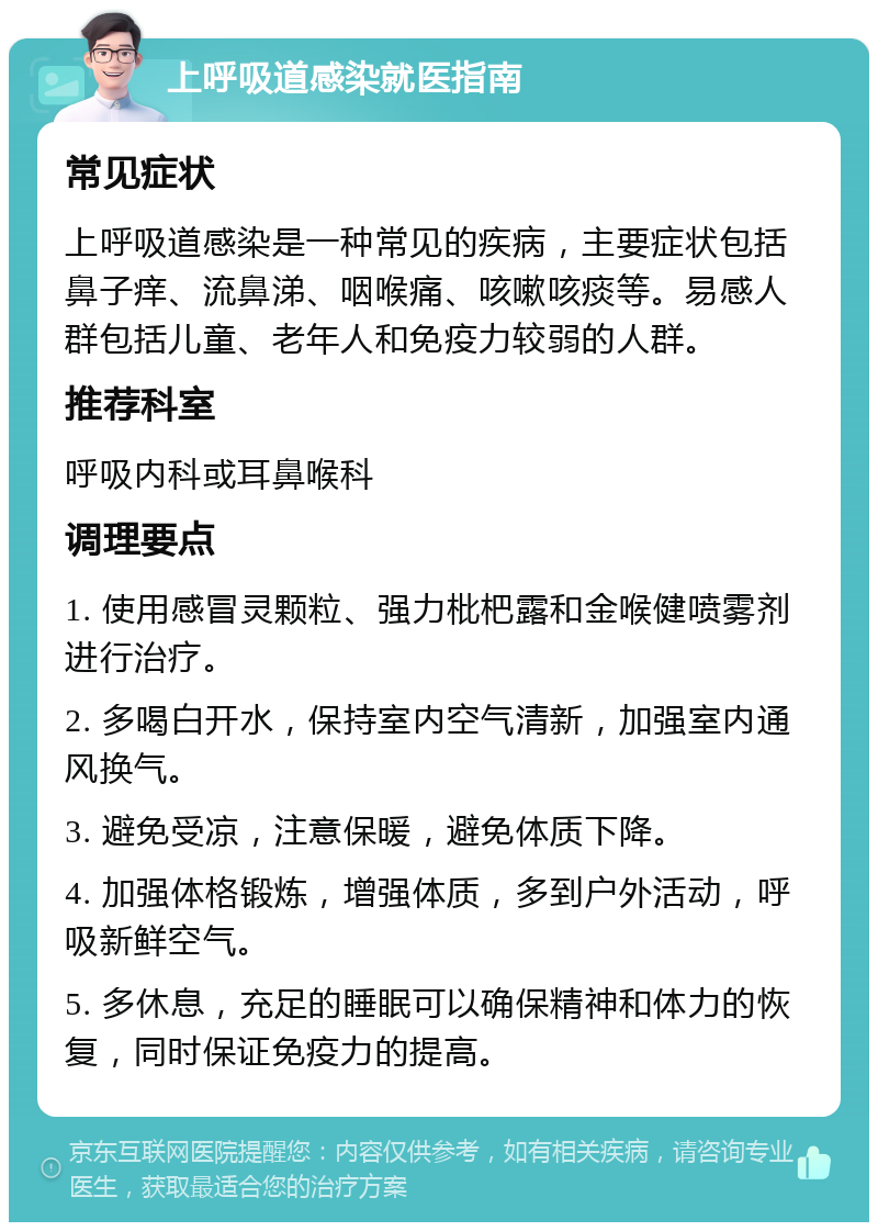 上呼吸道感染就医指南 常见症状 上呼吸道感染是一种常见的疾病，主要症状包括鼻子痒、流鼻涕、咽喉痛、咳嗽咳痰等。易感人群包括儿童、老年人和免疫力较弱的人群。 推荐科室 呼吸内科或耳鼻喉科 调理要点 1. 使用感冒灵颗粒、强力枇杷露和金喉健喷雾剂进行治疗。 2. 多喝白开水，保持室内空气清新，加强室内通风换气。 3. 避免受凉，注意保暖，避免体质下降。 4. 加强体格锻炼，增强体质，多到户外活动，呼吸新鲜空气。 5. 多休息，充足的睡眠可以确保精神和体力的恢复，同时保证免疫力的提高。