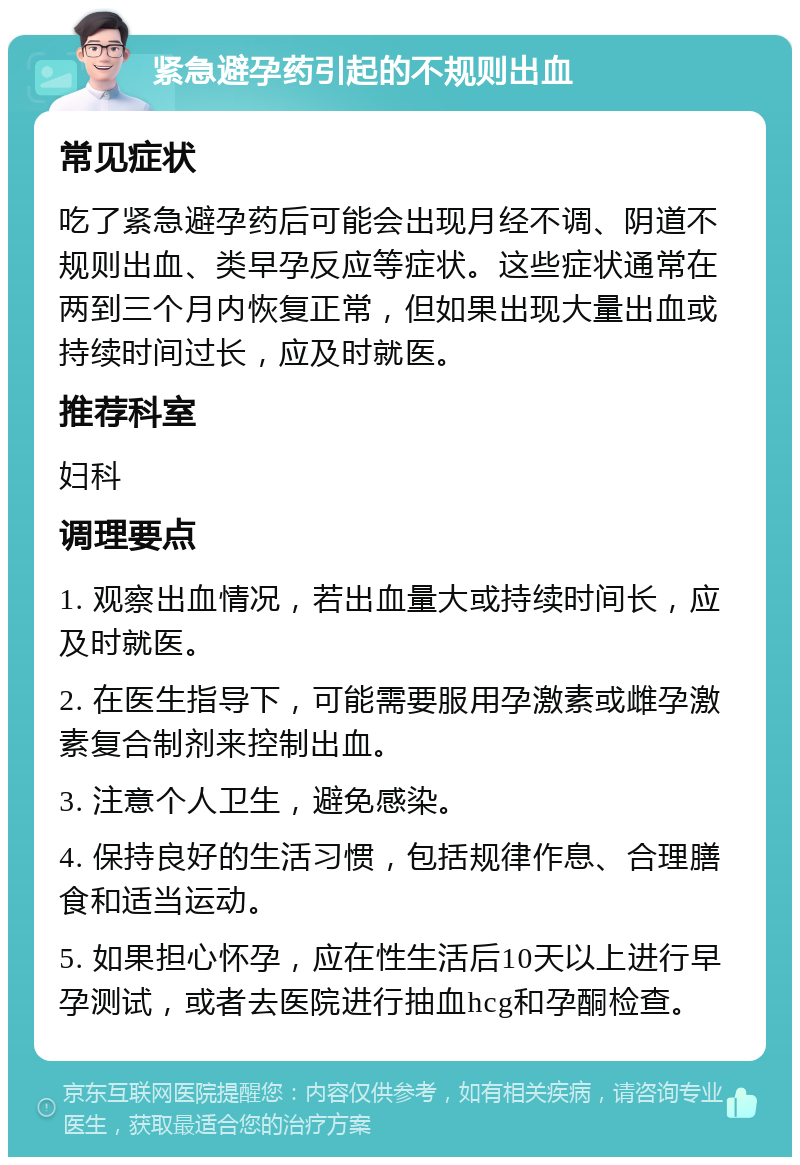 紧急避孕药引起的不规则出血 常见症状 吃了紧急避孕药后可能会出现月经不调、阴道不规则出血、类早孕反应等症状。这些症状通常在两到三个月内恢复正常，但如果出现大量出血或持续时间过长，应及时就医。 推荐科室 妇科 调理要点 1. 观察出血情况，若出血量大或持续时间长，应及时就医。 2. 在医生指导下，可能需要服用孕激素或雌孕激素复合制剂来控制出血。 3. 注意个人卫生，避免感染。 4. 保持良好的生活习惯，包括规律作息、合理膳食和适当运动。 5. 如果担心怀孕，应在性生活后10天以上进行早孕测试，或者去医院进行抽血hcg和孕酮检查。