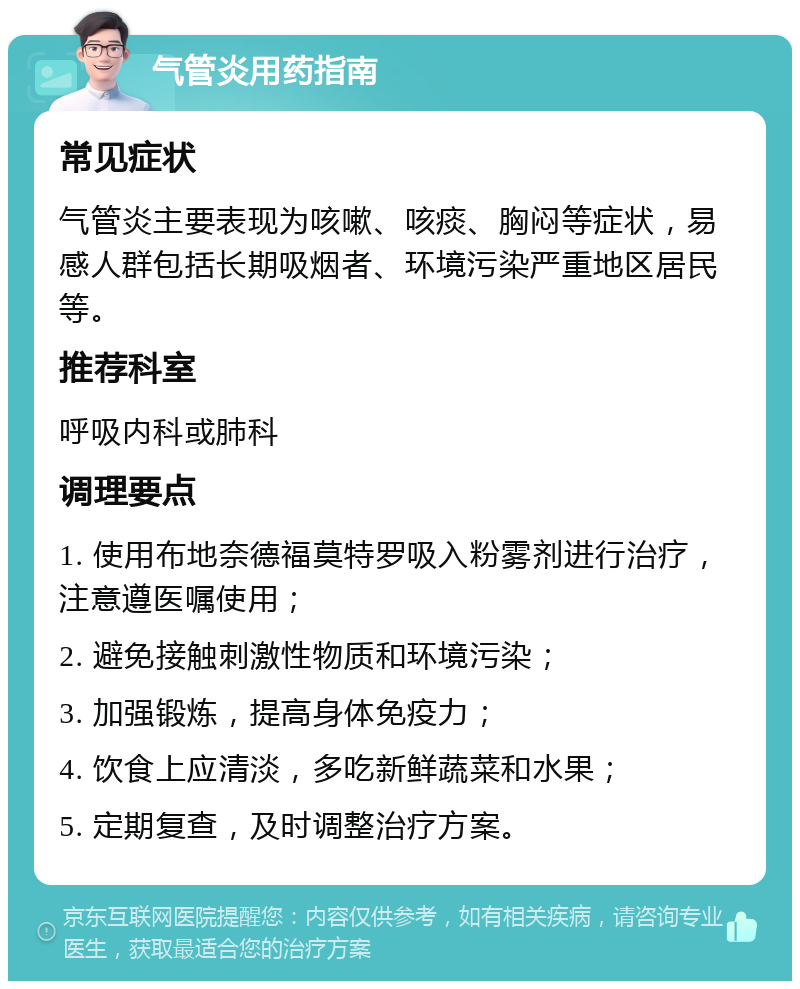 气管炎用药指南 常见症状 气管炎主要表现为咳嗽、咳痰、胸闷等症状，易感人群包括长期吸烟者、环境污染严重地区居民等。 推荐科室 呼吸内科或肺科 调理要点 1. 使用布地奈德福莫特罗吸入粉雾剂进行治疗，注意遵医嘱使用； 2. 避免接触刺激性物质和环境污染； 3. 加强锻炼，提高身体免疫力； 4. 饮食上应清淡，多吃新鲜蔬菜和水果； 5. 定期复查，及时调整治疗方案。