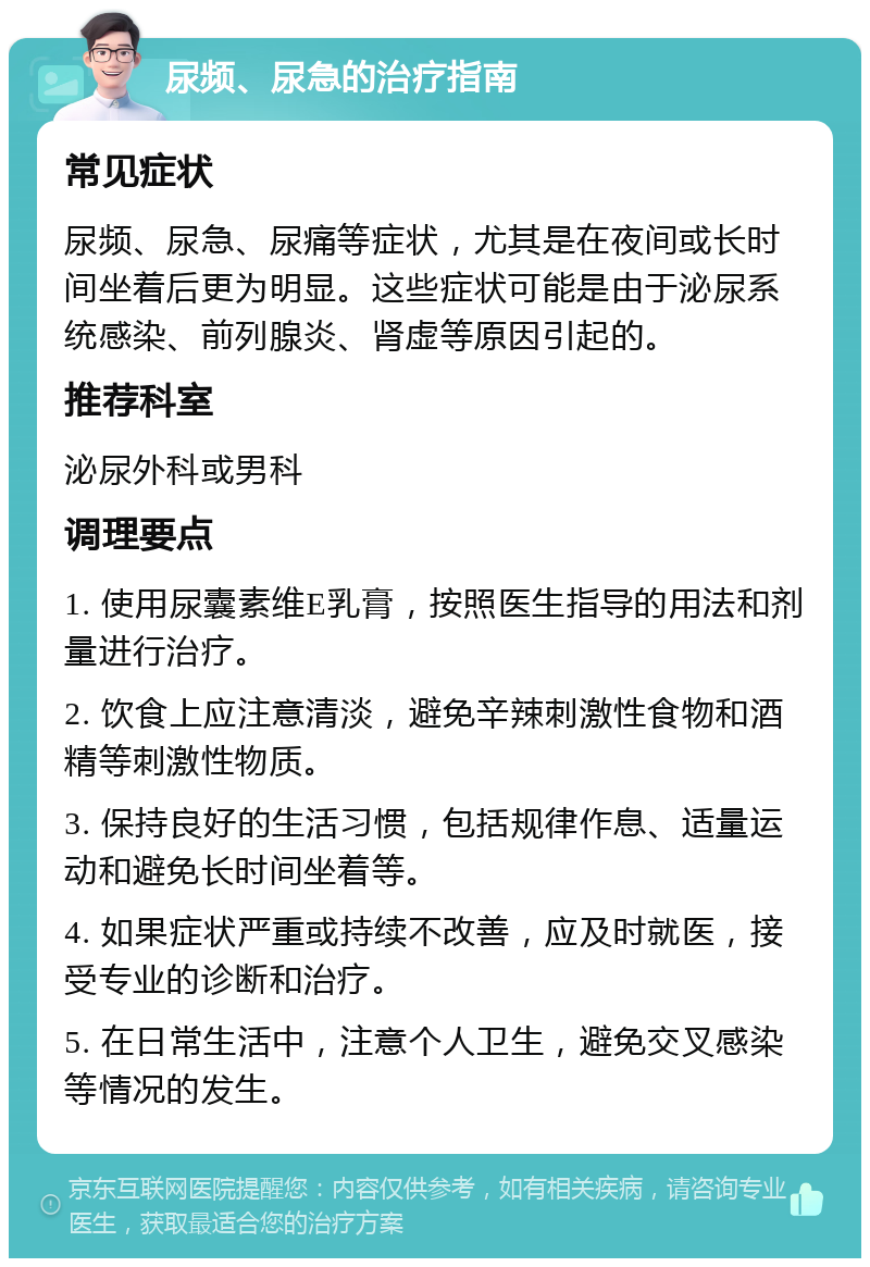 尿频、尿急的治疗指南 常见症状 尿频、尿急、尿痛等症状，尤其是在夜间或长时间坐着后更为明显。这些症状可能是由于泌尿系统感染、前列腺炎、肾虚等原因引起的。 推荐科室 泌尿外科或男科 调理要点 1. 使用尿囊素维E乳膏，按照医生指导的用法和剂量进行治疗。 2. 饮食上应注意清淡，避免辛辣刺激性食物和酒精等刺激性物质。 3. 保持良好的生活习惯，包括规律作息、适量运动和避免长时间坐着等。 4. 如果症状严重或持续不改善，应及时就医，接受专业的诊断和治疗。 5. 在日常生活中，注意个人卫生，避免交叉感染等情况的发生。