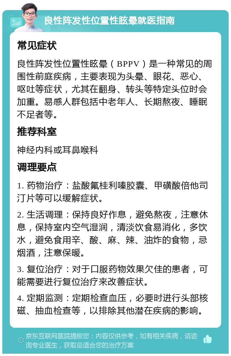 良性阵发性位置性眩晕就医指南 常见症状 良性阵发性位置性眩晕（BPPV）是一种常见的周围性前庭疾病，主要表现为头晕、眼花、恶心、呕吐等症状，尤其在翻身、转头等特定头位时会加重。易感人群包括中老年人、长期熬夜、睡眠不足者等。 推荐科室 神经内科或耳鼻喉科 调理要点 1. 药物治疗：盐酸氟桂利嗪胶囊、甲磺酸倍他司汀片等可以缓解症状。 2. 生活调理：保持良好作息，避免熬夜，注意休息，保持室内空气湿润，清淡饮食易消化，多饮水，避免食用辛、酸、麻、辣、油炸的食物，忌烟酒，注意保暖。 3. 复位治疗：对于口服药物效果欠佳的患者，可能需要进行复位治疗来改善症状。 4. 定期监测：定期检查血压，必要时进行头部核磁、抽血检查等，以排除其他潜在疾病的影响。