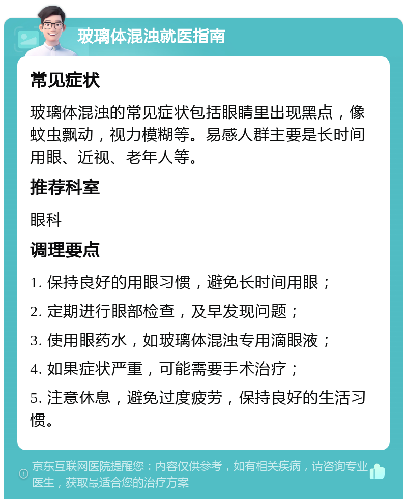 玻璃体混浊就医指南 常见症状 玻璃体混浊的常见症状包括眼睛里出现黑点，像蚊虫飘动，视力模糊等。易感人群主要是长时间用眼、近视、老年人等。 推荐科室 眼科 调理要点 1. 保持良好的用眼习惯，避免长时间用眼； 2. 定期进行眼部检查，及早发现问题； 3. 使用眼药水，如玻璃体混浊专用滴眼液； 4. 如果症状严重，可能需要手术治疗； 5. 注意休息，避免过度疲劳，保持良好的生活习惯。