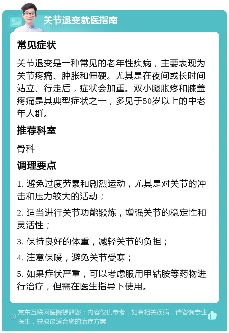 关节退变就医指南 常见症状 关节退变是一种常见的老年性疾病，主要表现为关节疼痛、肿胀和僵硬。尤其是在夜间或长时间站立、行走后，症状会加重。双小腿胀疼和膝盖疼痛是其典型症状之一，多见于50岁以上的中老年人群。 推荐科室 骨科 调理要点 1. 避免过度劳累和剧烈运动，尤其是对关节的冲击和压力较大的活动； 2. 适当进行关节功能锻炼，增强关节的稳定性和灵活性； 3. 保持良好的体重，减轻关节的负担； 4. 注意保暖，避免关节受寒； 5. 如果症状严重，可以考虑服用甲钴胺等药物进行治疗，但需在医生指导下使用。