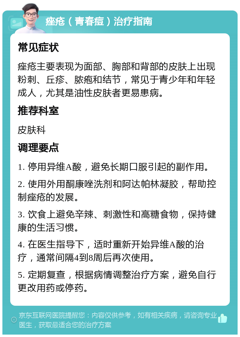 痤疮（青春痘）治疗指南 常见症状 痤疮主要表现为面部、胸部和背部的皮肤上出现粉刺、丘疹、脓疱和结节，常见于青少年和年轻成人，尤其是油性皮肤者更易患病。 推荐科室 皮肤科 调理要点 1. 停用异维A酸，避免长期口服引起的副作用。 2. 使用外用酮康唑洗剂和阿达帕林凝胶，帮助控制痤疮的发展。 3. 饮食上避免辛辣、刺激性和高糖食物，保持健康的生活习惯。 4. 在医生指导下，适时重新开始异维A酸的治疗，通常间隔4到8周后再次使用。 5. 定期复查，根据病情调整治疗方案，避免自行更改用药或停药。