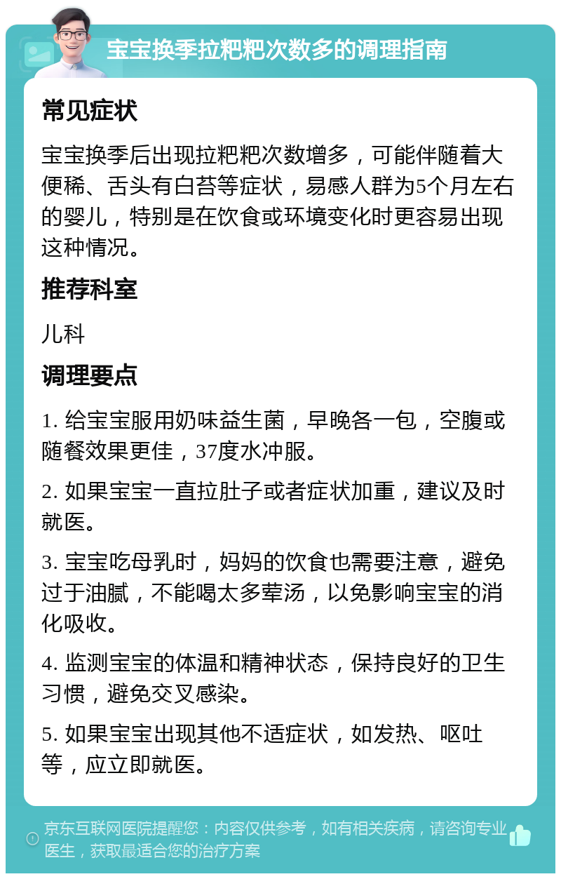 宝宝换季拉粑粑次数多的调理指南 常见症状 宝宝换季后出现拉粑粑次数增多，可能伴随着大便稀、舌头有白苔等症状，易感人群为5个月左右的婴儿，特别是在饮食或环境变化时更容易出现这种情况。 推荐科室 儿科 调理要点 1. 给宝宝服用奶味益生菌，早晚各一包，空腹或随餐效果更佳，37度水冲服。 2. 如果宝宝一直拉肚子或者症状加重，建议及时就医。 3. 宝宝吃母乳时，妈妈的饮食也需要注意，避免过于油腻，不能喝太多荤汤，以免影响宝宝的消化吸收。 4. 监测宝宝的体温和精神状态，保持良好的卫生习惯，避免交叉感染。 5. 如果宝宝出现其他不适症状，如发热、呕吐等，应立即就医。