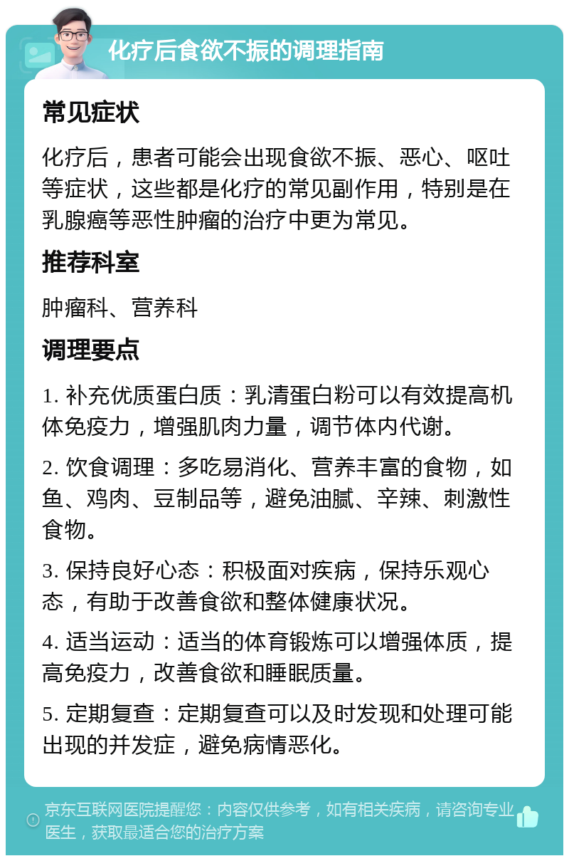 化疗后食欲不振的调理指南 常见症状 化疗后，患者可能会出现食欲不振、恶心、呕吐等症状，这些都是化疗的常见副作用，特别是在乳腺癌等恶性肿瘤的治疗中更为常见。 推荐科室 肿瘤科、营养科 调理要点 1. 补充优质蛋白质：乳清蛋白粉可以有效提高机体免疫力，增强肌肉力量，调节体内代谢。 2. 饮食调理：多吃易消化、营养丰富的食物，如鱼、鸡肉、豆制品等，避免油腻、辛辣、刺激性食物。 3. 保持良好心态：积极面对疾病，保持乐观心态，有助于改善食欲和整体健康状况。 4. 适当运动：适当的体育锻炼可以增强体质，提高免疫力，改善食欲和睡眠质量。 5. 定期复查：定期复查可以及时发现和处理可能出现的并发症，避免病情恶化。