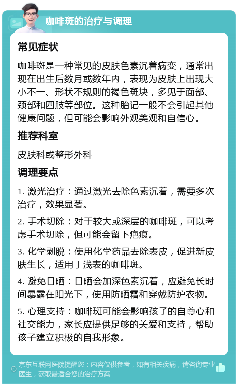 咖啡斑的治疗与调理 常见症状 咖啡斑是一种常见的皮肤色素沉着病变，通常出现在出生后数月或数年内，表现为皮肤上出现大小不一、形状不规则的褐色斑块，多见于面部、颈部和四肢等部位。这种胎记一般不会引起其他健康问题，但可能会影响外观美观和自信心。 推荐科室 皮肤科或整形外科 调理要点 1. 激光治疗：通过激光去除色素沉着，需要多次治疗，效果显著。 2. 手术切除：对于较大或深层的咖啡斑，可以考虑手术切除，但可能会留下疤痕。 3. 化学剥脱：使用化学药品去除表皮，促进新皮肤生长，适用于浅表的咖啡斑。 4. 避免日晒：日晒会加深色素沉着，应避免长时间暴露在阳光下，使用防晒霜和穿戴防护衣物。 5. 心理支持：咖啡斑可能会影响孩子的自尊心和社交能力，家长应提供足够的关爱和支持，帮助孩子建立积极的自我形象。