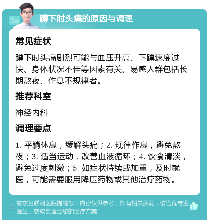 蹲下时头痛的原因与调理 常见症状 蹲下时头痛剧烈可能与血压升高、下蹲速度过快、身体状况不佳等因素有关。易感人群包括长期熬夜、作息不规律者。 推荐科室 神经内科 调理要点 1. 平躺休息，缓解头痛；2. 规律作息，避免熬夜；3. 适当运动，改善血液循环；4. 饮食清淡，避免过度刺激；5. 如症状持续或加重，及时就医，可能需要服用降压药物或其他治疗药物。