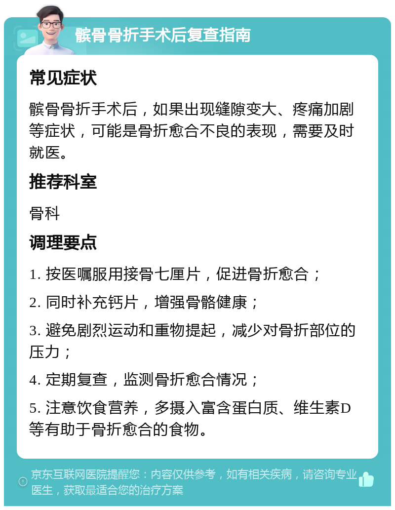 髌骨骨折手术后复查指南 常见症状 髌骨骨折手术后，如果出现缝隙变大、疼痛加剧等症状，可能是骨折愈合不良的表现，需要及时就医。 推荐科室 骨科 调理要点 1. 按医嘱服用接骨七厘片，促进骨折愈合； 2. 同时补充钙片，增强骨骼健康； 3. 避免剧烈运动和重物提起，减少对骨折部位的压力； 4. 定期复查，监测骨折愈合情况； 5. 注意饮食营养，多摄入富含蛋白质、维生素D等有助于骨折愈合的食物。