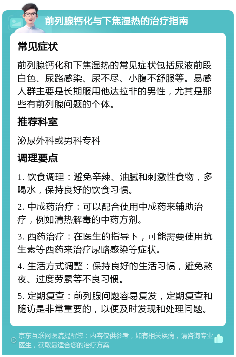 前列腺钙化与下焦湿热的治疗指南 常见症状 前列腺钙化和下焦湿热的常见症状包括尿液前段白色、尿路感染、尿不尽、小腹不舒服等。易感人群主要是长期服用他达拉非的男性，尤其是那些有前列腺问题的个体。 推荐科室 泌尿外科或男科专科 调理要点 1. 饮食调理：避免辛辣、油腻和刺激性食物，多喝水，保持良好的饮食习惯。 2. 中成药治疗：可以配合使用中成药来辅助治疗，例如清热解毒的中药方剂。 3. 西药治疗：在医生的指导下，可能需要使用抗生素等西药来治疗尿路感染等症状。 4. 生活方式调整：保持良好的生活习惯，避免熬夜、过度劳累等不良习惯。 5. 定期复查：前列腺问题容易复发，定期复查和随访是非常重要的，以便及时发现和处理问题。