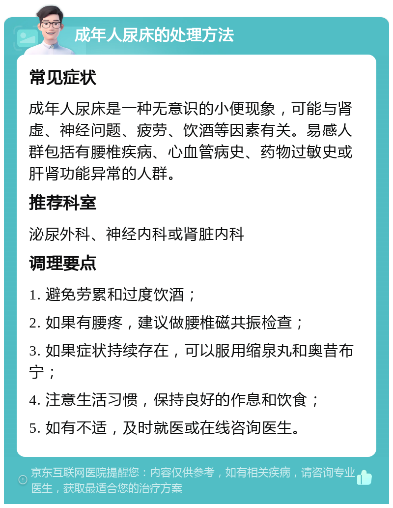 成年人尿床的处理方法 常见症状 成年人尿床是一种无意识的小便现象，可能与肾虚、神经问题、疲劳、饮酒等因素有关。易感人群包括有腰椎疾病、心血管病史、药物过敏史或肝肾功能异常的人群。 推荐科室 泌尿外科、神经内科或肾脏内科 调理要点 1. 避免劳累和过度饮酒； 2. 如果有腰疼，建议做腰椎磁共振检查； 3. 如果症状持续存在，可以服用缩泉丸和奥昔布宁； 4. 注意生活习惯，保持良好的作息和饮食； 5. 如有不适，及时就医或在线咨询医生。