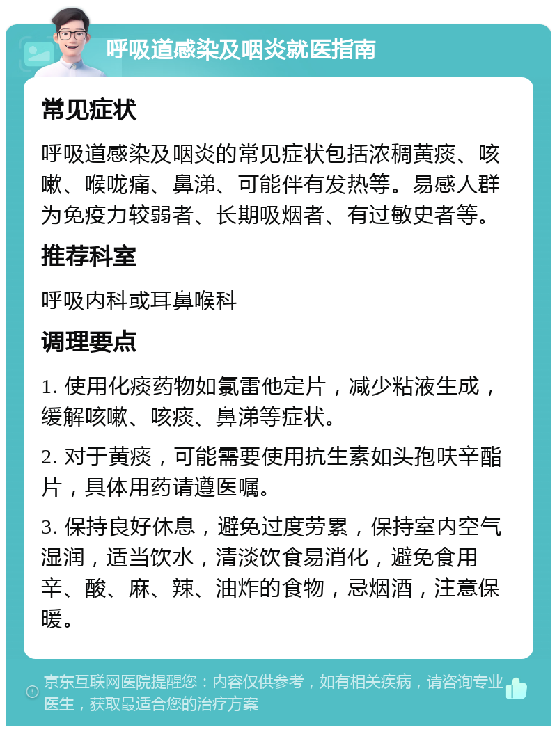 呼吸道感染及咽炎就医指南 常见症状 呼吸道感染及咽炎的常见症状包括浓稠黄痰、咳嗽、喉咙痛、鼻涕、可能伴有发热等。易感人群为免疫力较弱者、长期吸烟者、有过敏史者等。 推荐科室 呼吸内科或耳鼻喉科 调理要点 1. 使用化痰药物如氯雷他定片，减少粘液生成，缓解咳嗽、咳痰、鼻涕等症状。 2. 对于黄痰，可能需要使用抗生素如头孢呋辛酯片，具体用药请遵医嘱。 3. 保持良好休息，避免过度劳累，保持室内空气湿润，适当饮水，清淡饮食易消化，避免食用辛、酸、麻、辣、油炸的食物，忌烟酒，注意保暖。