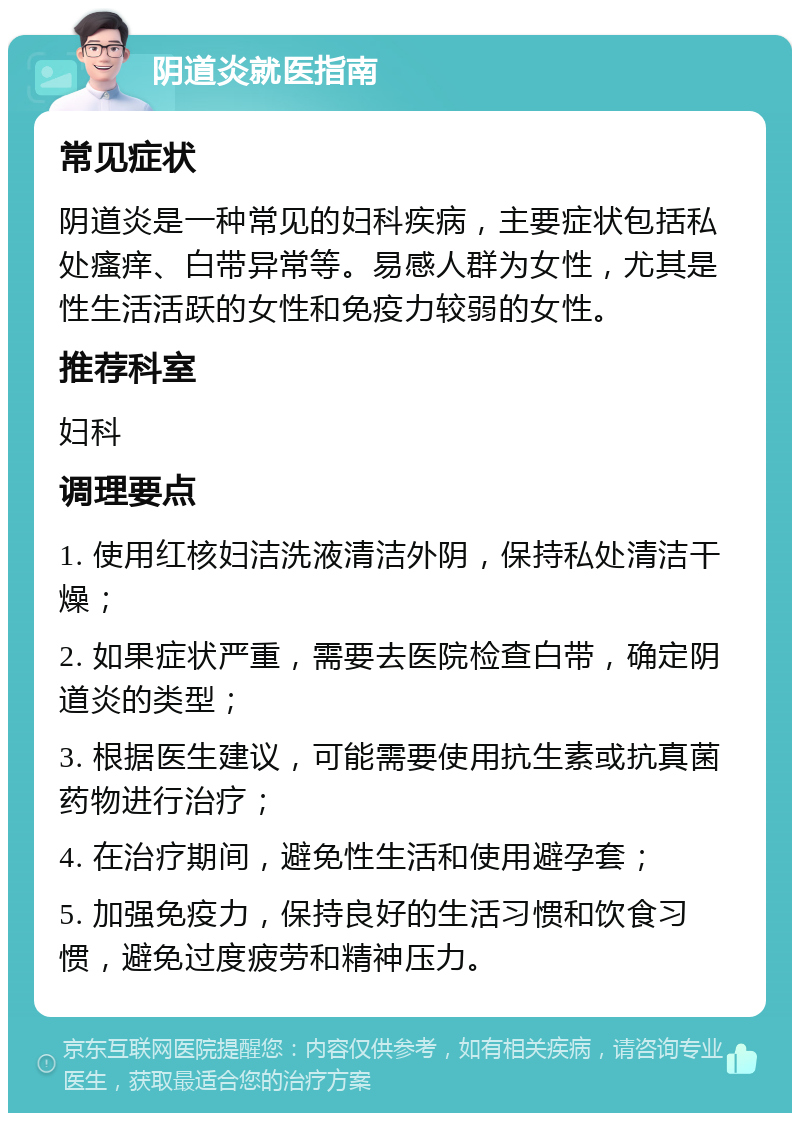 阴道炎就医指南 常见症状 阴道炎是一种常见的妇科疾病，主要症状包括私处瘙痒、白带异常等。易感人群为女性，尤其是性生活活跃的女性和免疫力较弱的女性。 推荐科室 妇科 调理要点 1. 使用红核妇洁洗液清洁外阴，保持私处清洁干燥； 2. 如果症状严重，需要去医院检查白带，确定阴道炎的类型； 3. 根据医生建议，可能需要使用抗生素或抗真菌药物进行治疗； 4. 在治疗期间，避免性生活和使用避孕套； 5. 加强免疫力，保持良好的生活习惯和饮食习惯，避免过度疲劳和精神压力。