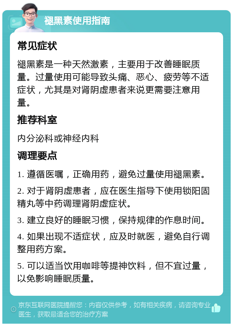 褪黑素使用指南 常见症状 褪黑素是一种天然激素，主要用于改善睡眠质量。过量使用可能导致头痛、恶心、疲劳等不适症状，尤其是对肾阴虚患者来说更需要注意用量。 推荐科室 内分泌科或神经内科 调理要点 1. 遵循医嘱，正确用药，避免过量使用褪黑素。 2. 对于肾阴虚患者，应在医生指导下使用锁阳固精丸等中药调理肾阴虚症状。 3. 建立良好的睡眠习惯，保持规律的作息时间。 4. 如果出现不适症状，应及时就医，避免自行调整用药方案。 5. 可以适当饮用咖啡等提神饮料，但不宜过量，以免影响睡眠质量。