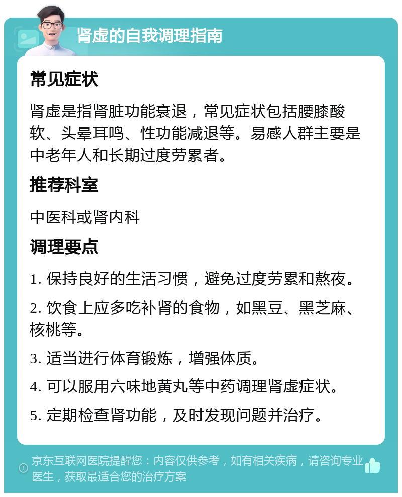 肾虚的自我调理指南 常见症状 肾虚是指肾脏功能衰退，常见症状包括腰膝酸软、头晕耳鸣、性功能减退等。易感人群主要是中老年人和长期过度劳累者。 推荐科室 中医科或肾内科 调理要点 1. 保持良好的生活习惯，避免过度劳累和熬夜。 2. 饮食上应多吃补肾的食物，如黑豆、黑芝麻、核桃等。 3. 适当进行体育锻炼，增强体质。 4. 可以服用六味地黄丸等中药调理肾虚症状。 5. 定期检查肾功能，及时发现问题并治疗。