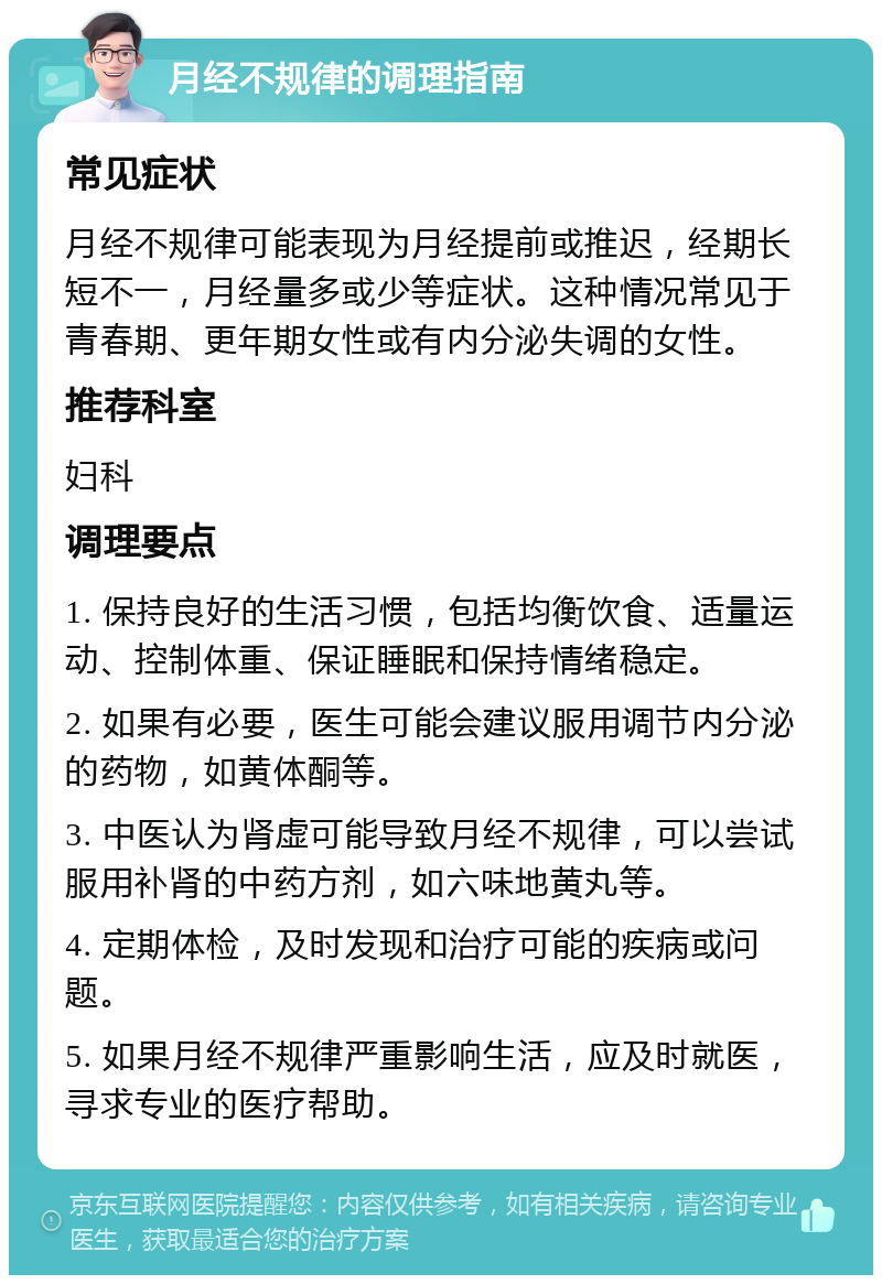 月经不规律的调理指南 常见症状 月经不规律可能表现为月经提前或推迟，经期长短不一，月经量多或少等症状。这种情况常见于青春期、更年期女性或有内分泌失调的女性。 推荐科室 妇科 调理要点 1. 保持良好的生活习惯，包括均衡饮食、适量运动、控制体重、保证睡眠和保持情绪稳定。 2. 如果有必要，医生可能会建议服用调节内分泌的药物，如黄体酮等。 3. 中医认为肾虚可能导致月经不规律，可以尝试服用补肾的中药方剂，如六味地黄丸等。 4. 定期体检，及时发现和治疗可能的疾病或问题。 5. 如果月经不规律严重影响生活，应及时就医，寻求专业的医疗帮助。