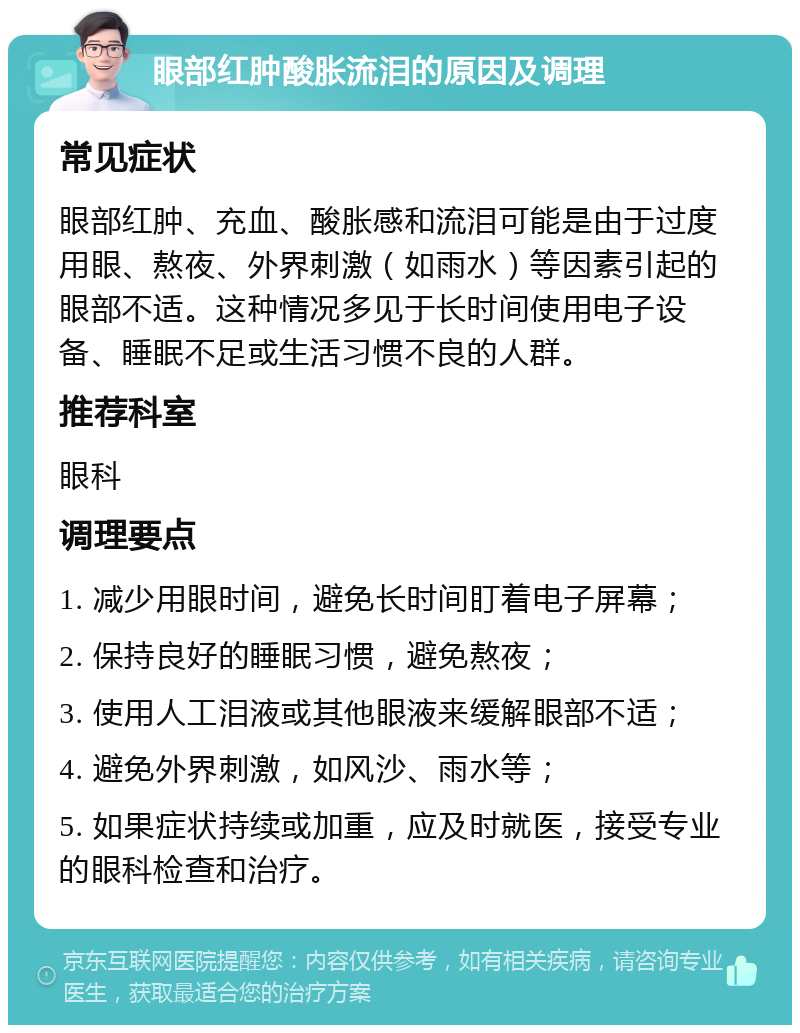 眼部红肿酸胀流泪的原因及调理 常见症状 眼部红肿、充血、酸胀感和流泪可能是由于过度用眼、熬夜、外界刺激（如雨水）等因素引起的眼部不适。这种情况多见于长时间使用电子设备、睡眠不足或生活习惯不良的人群。 推荐科室 眼科 调理要点 1. 减少用眼时间，避免长时间盯着电子屏幕； 2. 保持良好的睡眠习惯，避免熬夜； 3. 使用人工泪液或其他眼液来缓解眼部不适； 4. 避免外界刺激，如风沙、雨水等； 5. 如果症状持续或加重，应及时就医，接受专业的眼科检查和治疗。